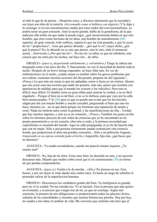 Realidad Benito Pérez Galdós
al oído lo que he de pensar... Despierta estoy, y discurro claramente que la sociedad y
sus leyes son obra de la tontería. (Accionando como si hablara con alguien.) Y lo digo y
lo sostengo: si no nos encontrásemos atados por estos nudos del convencionalismo, yo
podría tener un gran consuelo. Ante la razón grande, hablo de la grandísima, de la que
anda por allá arriba sin que nadie la pueda coger, ¿qué inconveniente habría en que este
hombre, que miro como hermano de mi alma, este hombre de entendimiento [68]
superior, de gran corazón, todo nobleza, supiera lo que me está pasando, y que lo oyera
de mi (3)
propia boca?... Esto que parece absurdo... ¿por qué lo es?, mejor dicho, ¿por
qué lo parece? No; lo absurdo no es esto que pienso, sino lo otro, todo el armatoste
social... (Sonriendo.) ¿Por qué me río?... No me río: es rabia; es que mi sabiduría, esta
ciencia que me entra por las noches, me hace reír... de rabia.
OROZCO.- (para sí, despertando súbitamente, y volviéndose.) Tengo la cabeza tan
despejada como a las doce del día. Y francamente, no veo la necesidad de dormir toda la
noche. Después de un breve letargo reparador, no hace falta más. En vez de
embrutecernos en el sueño, ¡cuánto mejor es meditar sobre los graves problemas que
nos rodean, examinar nuestras acciones del día pasado, preparar las del siguiente!...
(Pausa.) Lo que más me enoja es que me aplaudan, como si fuera yo un cómico. Quiero
que mis actos sean tan secretos que nadie los penetre; más aún, quiero que resulten con
apariencias de maldad, para que el mundo los censure y los ridiculice. Pero esto es
difícil, muy difícil. El maldito tiene un gran olfato para rastrear la verdad, y no es fácil
engañarle... Porque el bien no es tal bien, si no se le disfraza, para que vaya por la calle
bien enmascaradito. Y lo [69] peor es que no puede uno evitar que los favorecidos
salgan por ahí con mucho bombo y mucho cascabel, pregonando el bien que uno les
hace, mientras yo... no sé qué daría porque me formaran una reputación de tacaño y
cruel. Nada me molesta tanto como la gratitud, y las manifestaciones de ella... Verdad
que hay muchos ingratos, y esto ya es un consuelo... (Pausa.) También me gusta cavilar
sobre los términos precisos de este orden de creencias que yo he encontrado en mi
propio pensamiento y en mi corazón; obra mía es todo, y la primera necesidad que
experimento es recatarla del mundo. Aquí no cabe propaganda, ni yo he de hacerla más
que con mi mujer. Sólo a una persona tiernamente amada comunicaré esta creencia
honda, que proporciona al alma tan grandes consuelos... Sólo a mi pobrecita Augusta...
(reparando en su esposa sentada junto al lecho.) Augustilla, hija mía, ¿qué haces que
no duermes?
AUGUSTA.- Ya estaba acostándome, cuando me pareció notarte inquieto. ¿Te
sientes mal?
OROZCO.- No, hija de mi alma. Estoy muy bien; he dormido un rato, y no necesito
descansar más. Déjame que medite sobre cosas que te iré comunicando [70] en forma
tal que puedas comprenderlas.
AUGUSTA.- (para sí.) Vuelta a lo de anoche... (Alto.) No pienses en eso. Eres
bueno, y por ser mejor te estás dando muy malos ratos. Es hasta un rasgo de soberbia el
pretender salirse de la imperfección humana.
OROZCO.- Desconoces los verdaderos grados del bien. Tu inteligencia es grande;
pero no ve la verdad. No me extraña eso. Yo te iniciaré. Eres la persona que más quiero
en el mundo, y es preciso que vengas tras de mí, ya que no conmigo. Según mis
creencias, la primera de mis obligaciones es proporcionarte todos los placeres lícitos,
rodearte de las comodidades y encantos que nuestra fortuna nos permite. Hoy por hoy,
no cuadra a mis ideas el cambiar de vida. Me conviene que continúe este lazo que al
 
