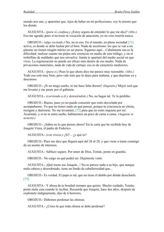 Realidad Benito Pérez Galdós
mundo nos une, y aparentar que, lejos de haber en mí perfecciones, soy lo mismo que
los demás.
AUGUSTA.- (para sí, confusa.) ¿Estoy segura de entender lo que me dice? (Alto.)
Eso me agrada; pues si tuvieras tú vocación de anacoreta, yo no creo tenerla nunca.
OROZCO.- (algo excitado.) No, no es eso. En el mundo, en plena sociedad [71]
activa, es donde se debe luchar por el bien. Nada de ascetismo: los que se van a un
páramo no tienen ningún mérito en ser puros. Sigamos aquí... Cabalmente esa es la
dificultad: realizar cuanto me piden mis creencias en medio de este tráfago, y en el
torbellino de maldades que nos envuelve. Jamás te apartaré del medio social en que
vives. La regeneración no puede ser eficaz sino dentro de ese medio. Nada de
privaciones materiales, nada de vida de cartujo; eso es de caracteres mediocres.
AUGUSTA.- (para sí.) Pues lo que ahora dice me parece muy razonable. (Alto.)
Todo eso está muy bien; pero vale más que lo dejes para mañana, y que duermas ya y
descanses.
OROZCO.- ¡Si no tengo sueño, ni me hace falta dormir! (Inquieto.) Mejor será que
me levante y me pasee por el gabinete.
AUGUSTA.- (corriendo a él y deteniéndole.) No, no hagas tal. Te lo prohíbo.
OROZCO.- Bueno, pues yo no puedo consentir que estés desvelada por
acompañarme. Ya que no tienes nada en qué pensar, porque tu conciencia no chista,
recógete y duérmete. No me levantaré, [72] para que no estés inquieta por mí.
Acuéstate, y si no te entra sueño, hablaremos un poco de cama a cama. (Augusta se
acuesta.)
OROZCO.- ¿Sabes en lo que pienso ahora? En la carta que he recibido hoy de
Joaquín Viera, el padre de Federico.
AUGUSTA.- (con viveza.) ¿Sí?... ¿y qué es?
OROZCO.- Pues me dice que llegará aquí del 26 al 28, y que viene a tratar conmigo
de un asunto de intereses.
AUGUSTA.- Sablazo seguro. Por amor de Dios, Tomás, ponte en guardia.
OROZCO.- No caigo en qué podrá ser. Dejémosle venir.
AUGUSTA.- ¡Qué trasto ese Joaquín...! No se parece nada a su hijo, que aunque
mala cabeza y desordenado, tiene un fondo de caballerosidad que...
OROZCO.- Es verdad. El papá es tal, que no tiene el diablo por dónde desecharle.
[73]
AUGUSTA.- Y abusa de tu bondad siempre que quiere. Mucho cuidado, Tomás;
ponle mala cara cuando le recibas. Recuerda que Joaquín, hace dos años, después de
explotarte indignamente, dijo de ti horrores.
OROZCO.- Debemos perdonar las ofensas.
AUGUSTA.- ¿Crees tú que toda ofensa se debe perdonar?
 