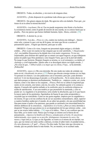 Realidad Benito Pérez Galdós
OROZCO.- Todas, en absoluto, y sin reserva de ninguna clase.
AUGUSTA.- ¿Estás dispuesto tú a perdonar toda ofensa que se te haga?
OROZCO.- Sin género alguno de duda. Me agravias sólo con dudarlo. Pues qué, ¿no
tienes tú en tu alma la misma decisión?
AUGUSTA.- (vacilante.) No sé. Eso no puede asegurarse sino frente a los hechos.
La resistencia moral, como el grado de tensión de una cuerda, no se conoce hasta que se
prueba... Pero me parece que hemos hablado bastante, hijito. Ahora, a dormir. [74]
OROZCO.- A dormir tú, yo no.
AUGUSTA.- Los dos... (Para sí.) ¡Ay, cuánto me molesta este diálogo!... Quiero
estar sola, y pensar lo que a mí me dé la gana, sin tener que llevar a cuestas el
pensamiento ajeno... Fingiré que duermo, para que se calle.
OROZCO.- Como si lo viera, Joaquín me presentará algún antiguo y olvidado
crédito... ¡Pero si por mi cuenta no hay ninguno que no esté satisfecho...! (Suspirando)
¡Ay!, esa maldita Humanitaria ha dejado tras sí un rastro vergonzoso. Yo no soy
responsable; pero disfruto del capital que se amasó con aquel negocio, en que trabajaron
juntos mi padre (que Dios perdone) y este Joaquín Viera, que es de la piel del diablo.
No juzgo lo que hicieron. Después Joaquín se arruina, se va al extranjero y se dedica al
chantage y a mil trapisondas. ¡Quién sabe si se descolgará ahora con algún enredo...!
¿No crees tú que...? (Observando a su mujer que no chista.) Vaya... se ha dormido.
¡Pobrecilla!
AUGUSTA.- (para sí.) Me cree dormida. De este modo me rodeo de soledad, me
meto en mí. (Atendiendo sin mirar.) [75] Parece que discute consigo mismo en voz baja.
Yo pensaré en silencio. Los dos padecimos con el insomnio; pero por ¡cuán distintos
motivos! A mí me desasosiega el pecado y a él la perfección... No le siento ahora; no sé
qué daría porque se durmiese profundamente. También yo... empiezo a notar, así, cierta
torpeza, como si las ideas se me cuajaran... (Pausa.) Pero no se calma la inquietud que
siento en mi corazón, este temor, esta ira, los celos. Se calmaría quizás si lo contase a
alguien. Consuelo del espíritu turbado es la confesión; pero la confesión religiosa no
acaba de satisfacerme. A un cura tendría yo que prometerle la enmienda, y esto no
puede ser. Le engañaría si la prometiera; sería estafar la absolución, que es lo que hacen
la mayor parte de los penitentes, figurándose de buena fe que están arrepentidos y
creyendo que no reincidirán. Como no me gusta engañar, empiezo por no engañarme a
mí misma. El que a mí me confiese ha de ser un sacerdote extraordinario, ideal, superior
a cuantos hombres andan por el mundo, de un saber tan grande y de una sensibilidad tan
fina para tomar el pulso a las pasiones, que pueda yo mostrarle con sinceridad hasta los
últimos dobleces de la conciencia... (Agitándose en el lecho.) ¿Pero yo estoy dormida o
despierta? Porque esto que pienso no es un despropósito de los que solemos soñar... esto
que se me ocurre indica talento... [76] vaya si lo indica... Pues sí, ese confesor que me
hace falta, ya lo siento venir. Parece que lo traigo yo misma con la fuerza de mi
pensamiento... (Aparece la Sombra de Orozco, sentada junto al lecho. Es una forma
indeterminada, cuyo ropaje no se percibe: distínguense claramente la cara y las
manos.) Aquí está ya. Lo que yo me figuraba: su rostro es el mismo de mi marido; sus
ojos, que me miran con tanto cariño y dulzura, revelan el saber total y la piedad eterna...
(Le mira fijamente.) ¿Y qué?... (Pausa.) No dice nada. No hace más que clavarme su
mirada, que me penetra hasta lo más hondo. No, no mentiré, no te ocultaré nada.
 