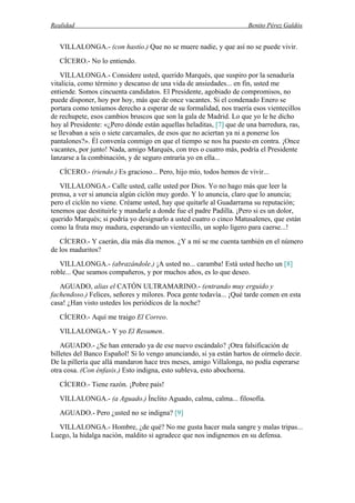 Realidad Benito Pérez Galdós
VILLALONGA.- (con hastío.) Que no se muere nadie, y que así no se puede vivir.
CÍCERO.- No lo entiendo.
VILLALONGA.- Considere usted, querido Marqués, que suspiro por la senaduría
vitalicia, como término y descanso de una vida de ansiedades... en fin, usted me
entiende. Somos cincuenta candidatos. El Presidente, agobiado de compromisos, no
puede disponer, hoy por hoy, más que de once vacantes. Si el condenado Enero se
portara como teníamos derecho a esperar de su formalidad, nos traería esos vientecillos
de rechupete, esos cambios bruscos que son la gala de Madrid. Lo que yo le he dicho
hoy al Presidente: «¿Pero dónde están aquellas heladitas, [7] que de una barredura, ras,
se llevaban a seis o siete carcamales, de esos que no aciertan ya ni a ponerse los
pantalones?». Él convenía conmigo en que el tiempo se nos ha puesto en contra. ¡Once
vacantes, por junto! Nada, amigo Marqués, con tres o cuatro más, podría el Presidente
lanzarse a la combinación, y de seguro entraría yo en ella...
CÍCERO.- (riendo.) Es gracioso... Pero, hijo mío, todos hemos de vivir...
VILLALONGA.- Calle usted, calle usted por Dios. Yo no hago más que leer la
prensa, a ver si anuncia algún ciclón muy gordo. Y lo anuncia, claro que lo anuncia;
pero el ciclón no viene. Créame usted, hay que quitarle al Guadarrama su reputación;
tenemos que destituirle y mandarle a donde fue el padre Padilla. ¡Pero si es un dolor,
querido Marqués; si podría yo designarlo a usted cuatro o cinco Matusalenes, que están
como la fruta muy madura, esperando un vientecillo, un soplo ligero para caerse...!
CÍCERO.- Y caerán, día más día menos. ¿Y a mí se me cuenta también en el número
de los maduritos?
VILLALONGA.- (abrazándole.) ¡A usted no... caramba! Está usted hecho un [8]
roble... Que seamos compañeros, y por muchos años, es lo que deseo.
AGUADO, alias el CATÓN ULTRAMARINO.- (entrando muy erguido y
fachendoso.) Felices, señores y milores. Poca gente todavía... ¡Qué tarde comen en esta
casa! ¿Han visto ustedes los periódicos de la noche?
CÍCERO.- Aquí me traigo El Correo.
VILLALONGA.- Y yo El Resumen.
AGUADO.- ¿Se han enterado ya de ese nuevo escándalo? ¡Otra falsificación de
billetes del Banco Español! Si lo vengo anunciando, si ya están hartos de oírmelo decir.
De la pillería que allá mandaron hace tres meses, amigo Villalonga, no podía esperarse
otra cosa. (Con énfasis.) Esto indigna, esto subleva, esto abochorna.
CÍCERO.- Tiene razón. ¡Pobre país!
VILLALONGA.- (a Aguado.) Ínclito Aguado, calma, calma... filosofía.
AGUADO.- Pero ¿usted no se indigna? [9]
VILLALONGA.- Hombre, ¿de qué? No me gusta hacer mala sangre y malas tripas...
Luego, la hidalga nación, maldito si agradece que nos indignemos en su defensa.
 