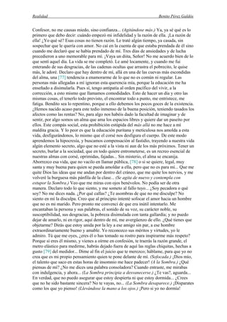 Realidad Benito Pérez Galdós
Confesor, no me causas miedo, sino confianza... (Agitándose más.) Ya, ya sé qué es lo
primero que debo decir: cuándo empezó mi infidelidad y la razón de ella. ¡La razón de
ella! ¿Yo qué sé? Esas cosas no tienen razón. Le traté algún tiempo, ya casada, sin
sospechar que le quería con amor. No caí en la cuenta de que estaba prendada de él sino
cuando me declaró que se había prendado de mí. Tres días de ansiedades y de lucha
precedieron a uno memorable para mí. ¡Vaya un diita, Señor! No me acuerdo bien de lo
que sentí aquel día. La vida se me completó. Le amé locamente, y cuando me fui
enterando de sus desgracias, de las cadenas ocultas que arrastra el pobrecito, le quise
más, le adoré. Declaro que hay dentro de mí, allá en una de las cuevas más escondidas
del alma, una [77] tendencia a enamorarme de lo que no es común ni regular. Las
personas más allegadas a mí ignoran esta querencia mía, porque la educación me ha
enseñado a disimularla. Pues sí, tengo antipatía al orden pacífico del vivir, a la
corrección, a esto mismo que llamamos comodidades. Esto de hacer un día y otro las
mismas cosas, el tenerlo todo previsto, el encontrar todo a punto, me entristece, me
fatiga. Bendito sea lo repentino, porque a ello debemos los pocos goces de la existencia.
¿Hemos nacido acaso para este tedio inmenso de la buena posición, teniendo tasados los
afectos como las rentas? No, para algo nos habéis dado la facultad de imaginar y de
sentir, por algo somos un alma que ama los espacios libres y quiere dar un paseíto por
ellos. Este compás social, esta prohibición estúpida del más allá no me hace a mí
maldita gracia. Y lo peor es que la educación puritana y meticulosa nos amolda a esta
vida, desfigurándonos, lo mismo que el corsé nos desfigura el cuerpo. De este modo
aprendemos la hipocresía, y buscamos compensación al fastidio, trayendo a nuestra vida
algún elemento secreto, algo que no esté a la vista ni aun de los más próximos. Tener un
secreto, burlar a la sociedad, que en todo quiere entrometerse, es un recreo esencial de
nuestras almas con corsé, oprimidas, fajadas... Sin misterio, el alma se encanija.
Aborrezco esa vida, que no vacilo en llamar pública, [78] o si se quiere, legal, muy
santa y muy buena para quien se pueda amoldar a ella, pero que no es para mí... Que me
quite Dios las ideas que me andan por dentro del cráneo, que me quite los nervios, y me
volveré la burguesa más pánfila de la clase... (Se agita de nuevo y contempla con
estupor la Sombra.) Veo que me miras con ojos benévolos. No podía ser de otra
manera. Declaro todo lo que siento, y me someto al fallo tuyo... ¿Soy pecadora o qué
soy? No me dices nada. ¿Por qué callas? ¿Te asombras de que no me disculpe? No
siento en mí la disculpa. Creo que al principio intenté sofocar el amor hacia un hombre
que no es mi marido. Pero pronto me convencí de que era inútil intentarlo. Me
encantaban la persona y sus palabras, el sonido de su voz, su carácter noble, su
susceptibilidad, sus desgracias, la pobreza disimulada con tanta gallardía; y no puedo
dejar de amarlo, ni en rigor, aquí dentro de mí, me avergüenzo de ello. ¿Qué tienes que
objetarme? Dirás que estoy unida por la ley a ese amigo sin par, a ese hombre
extraordinariamente bueno y amable. Yo reconozco sus méritos y virtudes, yo le
admiro. Tú que me oyes, ¿eres él o has tomado su rostro para inspirarme más respeto?
Porque si eres él mismo, y vienes a oírme en confesión, te traerás la razón grande, el
metro elástico para medirme, habrás dejado fuera de aquí las reglas chiquitas, hechas a
gusto [79] del medidor... Dime al fin el juicio que te merezco; háblame, para que yo no
crea que es mi propio pensamiento quien te pone delante de mí. (Sofocada.) ¡Dios mío,
el talento que saco en estas horas de insomnio me hace padecer! (A la Sombra.) ¿Qué
piensas de mí? ¿No me dices una palabra consoladora? Cuando entraste, me mirabas
con indulgencia, y ahora... (La Sombra principia a desvanecerse.) ¿Te vas?, aguarda...
En verdad, que no puedo asegurar que estoy despierta ni que estoy dormida... ¿Crees
que no he sido bastante sincera? No te vayas, no... (La Sombra desaparece.) ¡Disparates
como los que yo pienso! (Llevándose la mano a los ojos.) ¡Pero si yo no dormía!
 