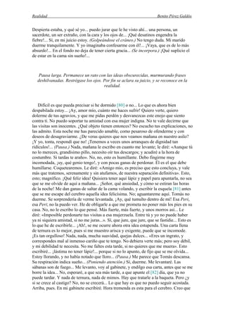 Realidad Benito Pérez Galdós
Despierta estaba, y qué sé yo... puedo jurar que le he visto ahí... una persona, un
sacerdote, un ser extraño, con la cara y los ojos de... ¡Qué desatinos engendra la
fiebre!... Sí, en mi juicio estoy. (Golpeándose el cráneo.) No tengo duda. Mi marido
duerme tranquilamente. Y yo imaginaba confesarme con él!... ¡Vaya, que es de lo más
absurdo!... En el fondo no deja de tener cierta gracia... (Se incorpora.) ¡Qué suplicio el
de estar en la cama sin sueño!...
Pausa larga. Permanece un rato con las ideas obscurecidas, murmurando frases
deshilvanadas. Restrégase los ojos. Por fin se aclara su juicio, y se reconoce en la
realidad.
Difícil es que pueda precisar si he dormido [80] o no... Lo que es ahora bien
despabilada estoy... ¡Ay, amor mío, cuánto me haces sufrir! Quiero verte, quiero
dolerme de tus agravios, y que me pidas perdón y desvanezcas este enojo que siento
contra ti. No puedo soportar tu amistad con esa mujer indigna. No te vale decirme que
las visitas son inocentes. ¿Qué objeto tienen entonces? No escucho tus explicaciones, no
las admito. Esta noche me has parecido amable, como pesaroso de ofenderme y con
deseos de desagraviarme. ¿De veras quieres que nos veamos mañana en nuestro asilo?
¡Y yo, tonta, respondí que no! ¡Tenemos a veces unos arranques de dignidad tan
ridículos!... (Pausa.) Nada, mañana le escribo en cuanto me levante; le diré: «Aunque tú
no lo mereces, grandísimo pillo, necesito oír tus descargos; y acudiré a la hora de
costumbre. Si tardas te araño». No, no, esto es humillante. Debo fingirme muy
incomodada, ¡uy, qué genio tengo!, y con pocas ganas de perdonar. Él es el que debe
humillarse. Coquetearemos. Le diré: «Amigo mío, es preciso que esto concluya, y vale
más que tratemos, serenamente y sin atufarnos, de nuestra separación definitiva». Esto,
esto; magnífico. ¡Qué feliz idea! Quisiera tener aquí lápiz y papel para apuntarla, no sea
que se me olvide de aquí a mañana... ¡Señor, qué ansiedad, y cómo se estiran las horas
de la noche! Me dan ganas de saltar de la cama volando, y escribir la esquela [81] antes
que se me escape del cerebro aquella idea felicísima. No; aguantareme aquí. Tomás no
duerme. Se sorprendería de verme levantada. ¡Ay, qué tumulto dentro de mí! Esa Peri,
esa Peri; no la puedo ver. He de obligarle a que me prometa no poner más los pies en su
casa. No, no le escribo lo que pensé. Más fuerte, más fuerte, y unos morros así... Le
diré: «Imposible perdonarte tus visitas a esa mujerzuela. Entre tú y yo no puede haber
ya ni siquiera amistad, si no me juras...». Sí, que jure, que jure, que se fastidie... Esto es
lo que he de escribirle... ¡Ah!, se me ocurre ahora otra idea estupenda. Una carta llena
de ternura es lo mejor, pues si me muestro arisca y exigente, puede que se incomode.
¡Es tan orgulloso! Nada, nada, mucha suavidad, quejas dulces... «Eres un ingrato, y
correspondes mal al inmenso cariño que te tengo. No debiera verte más; pero soy débil,
y mi debilidad te necesita. No me faltes esta tarde, si no quieres que me muera». Esto
escribiré... ¡lástima no tener lápiz!... porque si no lo apunto, de fijo que se me olvida...
Estoy llorando, y no había notado que lloro... (Pausa.) Me parece que Tomás descansa.
Su respiración indica sueño... (Poniendo atención.) Sí, duerme. Me levantaré. Las
sábanas son de fuego... Me levanto, voy al gabinete, y endilgo esa carta, antes que se me
borre la idea... No, esperaré, a que sea más tarde, a que apunte el [82] día, que ya no
puede tardar. Y nada de ternura, nada de mimos. Hay que tratarle a la baqueta. Pero ¿y
si se crece al castigo? No, no se crecerá... Lo que hay es que no puedo seguir acostada.
Arriba, pues. En mi gabinete escribiré. Hora tremenda es esta para el cerebro. Creo que
 