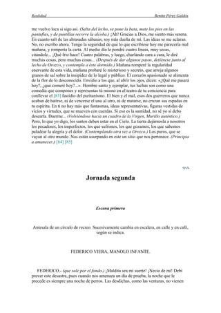 Realidad Benito Pérez Galdós
me vuelvo loca si sigo así. (Salta del lecho, se pone la bata, mete los pies en las
pantuflas, y de puntillas recorre la alcoba.) ¡Ah! Gracias a Dios, me siento más serena.
En cuanto salí de las abrasadas sábanas, soy más dueña de mí. Las ideas se me aclaran.
No, no escribo ahora. Tengo la seguridad de que lo que escribiese hoy me parecería mal
mañana, y rompería la carta. Al medio día le pondré cuatro líneas, muy secas,
citándole... ¡Qué frío hace! Cuatro palabras, y luego, charlando cara a cara, le diré
muchas cosas, pero muchas cosas... (Después de dar algunos pasos, detiénese junto al
lecho de Orozco, y contempla a éste dormido.) Mañana romperé la regularidad
enervante de esta vida, mañana probaré lo misterioso y secreto, que arroja algunos
granos de sal sobre la insipidez de lo legal y público. El corazón apasionado se alimenta
de la flor de lo desconocido. Envidio a los que, al abrir los ojos, dicen: «¿Qué me pasará
hoy?, ¿qué comeré hoy?...». Hombre santo y ejemplar, tus luchas son como una
comedia que compones y representas tú mismo en el teatro de tu conciencia para
conllevar el [83] fastidio del puritanismo. El bien y el mal, esos dos guerreros que nunca
acaban de batirse, ni de vencerse el uno al otro, ni de matarse, no cruzan sus espadas en
tu espíritu. En ti no hay más que fantasmas, ideas representativas, figuras vestidas de
vicios y virtudes, que se mueven con cuerdas. Si eso es la santidad, no sé yo si debo
desearla. Duerme... (Volviéndose hacia un cuadro de la Virgen, Murillo auténtico.)
Pero, lo que yo digo, los santos deben estar en el Cielo. La tierra dejárnosla a nosotros
los pecadores, los imperfectos, los que sufrimos, los que gozamos, los que sabemos
paladear la alegría y el dolor. (Contemplando otra vez a Orozco.) Los puros, que se
vayan al otro mundo. Nos están usurpando en este un sitio que nos pertenece. (Principia
a amanecer.) [84] [85]
Jornada segunda
Escena primera
Antesala de un círculo de recreo. Sucesivamente cambia en escalera, en calle y en café,
según se indica.
FEDERICO VIERA, MANOLO INFANTE.
FEDERICO.- (que sale por el fondo.) ¡Maldita sea mi suerte! ¡Necio de mí! Debí
prever este desastre, pues cuando nos amenaza un día de prueba, la noche que le
precede es siempre una noche de perros. Las desdichas, como las venturas, no vienen
 