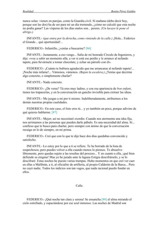 Realidad Benito Pérez Galdós
nunca solas: vienen en parejas, como la Guardia civil. Si mañana (debo decir hoy,
porque son las dos) ha de ser para mí un día tremendo, ¿cómo no calculé que esta noche
no podía ganar? Las vísperas de los días malos son... peores. (Un lacayo le pone el
abrigo.)
INFANTE.- (que entra por la derecha, como viniendo de la calle.) ¡Hola... Federico
el Grande... qué oportunidad!...
FEDERICO.- Infantillo, ¿venías a buscarme? [86]
INFANTE.- Justamente, a eso vengo... Salía de mi honrado Círculo de Ingenieros, y
dije: «voy a subir un momento allá, a ver si está ese perdío y le arranco al nefando
tapete, para llevármele a tomar chocolate, y echar un párrafo con él».
FEDERICO.- ¡Cuánto te hubiera agradecido que me arrancaras al nefando tapete!...
¡Noche más infame!... Vámonos, vámonos. (Bajan la escalera.) ¿Tenías que decirme
algo concreto, o simplemente charlar?
INFANTE.- Nada concreto.
FEDERICO.- ¿De veras? Tú eres muy ladino, y con esa apariencia de bon enfant,
tienes tus trapacerías, y en la conversación un gancho invisible para extraer las ideas.
INFANTE.- Me juzgas a mí por ti mismo. Indeliberadamente, atribuimos a los
demás nuestras propias cualidades.
FEDERICO.- En este caso, el listo eres tú... y yo también un poco, porque adivino de
qué quieres hablarme. [87]
INFANTE.- Mejor; así no necesitaré exordio. Cuando nos atormenta una idea fija,
nos arrimamos a las personas que pueden darle pábulo. Es una necesidad del alma. Sí...
confieso que te busco para charlar, pero siempre con ánimo de que la conversación
recaiga en lo de siempre, en mi prima.
FEDERICO.- Creí que con lo que te dije hace dos días quedabas convencido y
satisfecho.
INFANTE.- Lo estoy por lo que a ti se refiere. Te he borrado de la lista de
sospechosos; pero puedes volver a ella cuando menos lo pienses. Te absuelvo
libremente, pero quedas sujeto a las resultas del proceso... Y en cuanto a ella, ¡qué bien
defiende su enigma! Mas yo he jurado ante la laguna Estigia descifrárselo, y se lo
descifraré. Estas noches he puesto varias trampas. Hubo momentos en que creí ver caer
en ellas a Malibrán, a ti, al oficialito de artillería, al propio Calderón de la Barca... Pero
no cayó nadie. Todos los indicios son tan vagos, que nada racional puedo fundar en
ellos.
Calle.
FEDERICO.- ¡Qué noche tan clara y serena! Se ensancha [88] el alma mirando el
cielo estrellado, y espaciándose por ese azul inmenso. Las noches de Madrid son
 