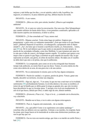 Realidad Benito Pérez Galdós
mejores y más bellas que los días, y en mi opinión, toda la vida, la política, los
negocios, el comercio y la poca industria que hay, debiera hacerse de noche.
INFANTE.- A eso vamos.
FEDERICO.- ¡Mira ese cielo; pero míralo, hombre! ¡Observa qué templado
ambiente!
INFANTE.- Sí, sí; pero no varíes la conversación. Oye una cosa. Dice Schopenhauer
que cuando sufrimos un fuerte dolor físico, si nos ponemos a analizarlo, aplicando a él
todo nuestro espíritu con insistencia, el dolor se alivia.
FEDERICO.- ¿Te has consolado así? Vaya, menos mal.
INFANTE.- Déjame concluir. Verás cómo hago mi análisis. Empiezo por
preguntarme: «¿pero estoy yo realmente enamorado? ¿Esto que siento es lo que llaman
amor? ¿Hállome dispuesto al sacrificio, a la abnegación, a posponerlo todo al objeto
amado?». ¡Ay!, me temo que si tocaran a sacrificarse mucho, yo, francamente... vamos,
que [89] no. De lo cual deduzco que lo que siento es una pasión de amor propio, la
pasión de las sociedades refinadas, como dice Malibrán. Lo que tomamos por amor no
es más que el afán de vencer y de halagar nuestro orgullo. Te confieso que quiero a esa
mujer como se quiere lo que llega a constituir un gran empeño de nuestra vida, lo que
representa un triunfo, una gloria, el colmo de nuestros afanes. He dado con el vocablo:
no debo decir que amo a mi prima, sino que la ambiciono.
FEDERICO.- Lo comprendo; pero como en mí se ha extinguido hace bastante
tiempo toda ambición, no siento bien lo que me dices. Vamos, tú corres detrás de ella
como otros detrás de un acta, de una gran cruz o de una cartera.
INFANTE.- No es enteramente lo mismo; pero en fin; hay alguna semejanza.
FEDERICO.- Pasión de vanidad, o si quieres, pasión de gloria. Vencer, ganar una
batalla, descubrir un territorio, inventar una máquina.
INFANTE.- Algo así, algo así... Y en suma, lo que me trae a mal traer es la rivalidad,
sentimiento [90] profundamente humano, la envidia (demos a las cosas su nombre), el
temor de que la batalla que yo debía ganar la tenga ya ganada otro, que otro inventor
haya descubierto lo que yo inventar quise. Y persigo a mi rival con ensañamiento. Si
eres tú el que busco, dímelo por Dios; si sabes algo de otro, dímelo también.
FEDERICO.- (fríamente.) Pues sí sé... Vaya si lo sé... y contando con tu discreción,
voy a decírtelo.
INFANTE.- Bendita sea tu boca, si no te sales con alguna extravagancia.
FEDERICO.- Pues sí, Augusta está enamorada... de su marido.
INFANTE.- ¡Ay, qué pillín! Como si no supiéramos con cuánta sandunga (4)
concilian ellas sus deberes con sus caprichos. Estiman a sus maridos, los respetan, hasta
les aman; pero luego hacen en la trastienda de su alma unas distinciones jesuíticas, que
son lo que hay que ver.
FEDERICO.- Eso no reza con nuestra amiga, que tiene a su marido un cariño firme y
leal. [91]
 