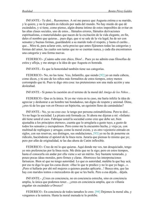 Realidad Benito Pérez Galdós
INFANTE.- Te diré... Razonemos. A mí me parece que Augusta estima a su marido,
y le quiere, y no le pondrá en ridículo por nada del mundo. No hay miedo de que dé
escándalos, y si tiene, como pienso, algún drama íntimo de estos imposibles de evitar en
las altas clases sociales, uno de estos... llámalos errores, llámalos derivaciones
espiritualistas, o materialidades que nacen de la excitación de la vida elegante, en fin,
dales el nombre que quieras... pues digo, que si se sale de la vía legal, ha de ser con
sensatez y buenas formas, guardándole a su marido todo el respeto, y hasta el cariño...
que... Mira tú, para aclarar esto, sería preciso que antes fijáramos todas las categorías y
formas del amor, las cuales son tantas que no se cuentan nunca, y cada día encontramos
una categoría y una forma nuevas.
FEDERICO.- ¡Cuánto sabe este chico, Dios!... Pues yo no admito esas filosofías de
estira y afloja, y me atengo a la idea de que Augusta es honrada.
INFANTE.- Es que la honestidad también tiene sus categorías.
FEDERICO.- No, no las tiene. Veo, Infantillo, que siendo [92] yo un mala cabeza,
como dicen, y tú uno de los niños más formalitos de estos tiempos, estoy menos
corrompido que tú. Pues te digo otra cosa: tus pretensiones son una mala acción y una
deslealtad.
INFANTE.- Si pones la cuestión en el terreno de la moral del Amigo de los Niños...
FEDERICO.- Que es la única. Si yo me viera en tu caso, me haría infeliz la idea de
agraviar y deshonrar a un hombre tan bondadoso, tan digno de respeto y amistad. Dime,
¿eres tú de los que ven en Orozco un hipócrita, un egoistón lleno de camándulas?
INFANTE.- No, yo no creo eso: le tengo por persona estimabilísima. Pero te diré...
Yo no hago la sociedad. La pícara está formada ya. Si ahora me dijeran a mí: «Infante:
ahí tiene usted el caos. Fabrique usted la sociedad como cree que debe ser, bien
ajustadita a los principios eternos», cuenta que lo arreglaría a gusto tuyo, a gusto de
todos los sensatos y escrupulosos. Pero como me la encuentro hecha, y vieja ya, con
multitud de repliegues y arrugas; como la moral existe, y es otro vejestorio entrado en
siglos, con sus reservas, sus distingos, sus ondulaciones, [93] yo no he de ponerme en
ridículo, haciéndome el apóstol de la línea recta. Juraría que piensas lo mismo que yo;
pero por afán de originalidad, te las das ahora de Catón inflexible.
FEDERICO.- Cree de mí lo que quieras. Aquí donde me ves, tan desquiciado, tengo
yo mis preferencias por la línea recta. Me dirás que no la sigo; pero en estos tiempos,
hasta el conocerla sin andar por ella viene a ser un mérito. Soy bastante testarudo, y
poseo pocas ideas morales, pero firmes y claras. Aborrezco las interpretaciones
farisaicas. Bien sé que no tengo autoridad. Lo que es autoridad, maldita la que hay acá;
por eso te digo lo que los curas dicen: «Haz lo que te predico y no lo que yo hago...».
¡Pero si hallarás por ahí mil mujeres a quienes puedes aplicarte...! Busca otra, que las
hay con maridos tontos o merecedores de que se les burle. Pero a esa déjala... déjala.
INFANTE.- ¿Crees en conciencia, no en conciencia estrecha, sino en conciencia
amplia, la única que podemos tener... ¿crees en conciencia amplia, que es villanía
engañar sin escándalo a Orozco?
FEDERICO.- En conciencia de todos tamaños lo creo. [94] Dejemos la moral alta, y
vengamos a la rastrera. Hasta la moral menuda te lo prohíbe.
 