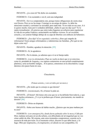 Realidad Benito Pérez Galdós
INFANTE.- ¿Lo crees tú? He dicho sin escándalo.
FEDERICO.- Con escándalo o sin él, será una indignidad.
INFANTE.- En ti se comprendería esto, porque tienes obligaciones de cierta clase
con Orozco. Pero yo no las tengo. Conmigo es un amigo de tantos. Le debo las
atenciones usuales y corrientes en sociedad; pero nada más. Tú no estás en ese caso. A ti
te quiere mucho; tiene por ti verdadera debilidad. ¿Sabes lo que me dijo ayer? Te lo
repito textualmente: «Es preciso que entre todos hagamos un esfuerzo para regularizar
la vida de ese pobre Federico, arrancándole sus hábitos viciosos. Es un excelente
corazón, y un carácter hidalgo debajo de su capa de libertino con embozos de bohemio».
FEDERICO.- ¿Eso dijo? (Con sequedad y soberbia.) ¡Pero qué empeño de
reformarme! Estos amigos reformadores y redentoristas me fastidian. ¿Por qué no me
dejan como soy?
INFANTE.- Hombre, agradece la intención. [95]
FEDERICO.- Sí, la agradezco.
INFANTE.- Por lo demás, ya sabemos que a ti no te baraja nadie.
FEDERICO.- (con ira disimulada.) Pues no vacilo en decir que si yo estuviese,
como tú, prendado de Augusta, y no supiera contenerme en una actitud completamente
platónica, sería un hombre indigno... Si te parece, entraremos en la chocolatería. Luego
daremos otro paseo hasta mi casa.
Chocolatería.
(Toman asiento, y son servidos por un mozo.)
INFANTE.- ¿De modo que tu consejo es que desista?
FEDERICO.- (ensimismado.) Sí; el honor lo pide así.
INFANTE.- ¡El honor! Ahí tienes otra cosa que no se ha definido bien todavía, y que
tiene muchos arrumacos. ¿Y si yo te probara que el honor, precisamente, me manda no
desistir? [96]
FEDERICO.- Dirías un disparate.
INFANTE.- Sobre esto hemos de hablar mucho. ¿Quieres que me pase mañana por
tu casa?
FEDERICO.- (con amargura fría, dando fuerte palmada sobre la mesa.) Calla por
Dios; mañana será para mí un día nefasto, con dificultades de tal magnitud que no veo
cómo saldré de ellas. Mi sistema, ante estos tremendos compromisos, consiste en la
ausencia de toda previsión. En el momento crítico, discurro lo que debo hacer, y lo
hago. Obro por inspiración, y la inspiración y el cálculo no son compatibles. En
 