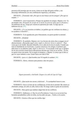 Realidad Benito Pérez Galdós
presencia del enemigo que me acosa, siento en mí algo del genio militar, y me
descuelgo súbitamente con una combinación ingeniosa y salvadora.
INFANTE.- ¡Tremenda vida! ¿Por qué no eres franco con los amigos? ¿Por qué no
aceptas...?
FEDERICO.- (interrumpiéndole.) Porque me quedaría sin amigos. Déjame a mí. Yo
me bandeo solo. (Tratando de arrojar de su mente las penosas ideas que le abruman.)
No hablemos de eso. Tengo por sistema no apurarme por nada. Te digo que no
hablemos de eso. [97]
INFANTE.- ¿Y si yo insistiera en hablar y en pedirte que me confiaras tus afanes, y
en ayudarte a vencerlos?...
FEDERICO.- Te lo agradecería; pero francamente, no quiero perder tu amistad.
INFANTE.- ¡Perderla!
FEDERICO.- Sí, perderla. Déjame a mí. Los favores de cierta clase se pagan con el
aborrecimiento. ¿Recuerdas aquel verso: inglés te aborrecí, héroe te admiro?... Pues
viene que ni de molde. Querido Infantillo, tú no sabes de la misa la media. Cuando uno
tiene la fatalidad de ser insolvente, si quiere conservar a los amigos, lo primero que
debe hacer es no deberles nada. Inglés te aborrezco. Yo no puedo evitar que se apodere
de mí una aversión insana hacia toda persona decente que viene en mi auxilio... En fin,
no quiero tocar este punto. No lo toques tú tampoco, y déjame. Lo único que te diré es
que no vayas mañana a casa. Estaré fuera casi todo el día.
INFANTE.- (para sí.) ¡Qué hombre este! El orgullo le acabará. [98]
FEDERICO.- Ahora, vámonos pian pianino a dar otro paseo.
Calle.
Siguen paseando y charlando. Llegan a la calle de Lope de Vega.
INFANTE.- ¡Qué noche tan serena y deliciosa!... Te acompañaré hasta tu casa.
FEDERICO.- Esta es la hora de las confidencias, la hora de la amistad. Me estaría yo
charlando contigo, de calle en calle, hasta el día. No tengo sueño ni ganas de acostarme.
INFANTE.- Dios quiera que mañana salgas bien de tus conflictos.
FEDERICO.- Saldremos, sí. Hay fe en la Providencia. Como si yo no tuviera hoy
bastantes pesadumbres sobre mi alma, me ha caído una que... Vamos, te la cuento.
INFANTE.- Gracias a Dios que me confías algo.
 