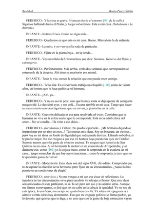 Realidad Benito Pérez Galdós
FEDERICO.- Y la cosa es grave. (Avanzan hacia el extremo [99] de la calle.)
Sigamos hablando hasta el Prado, y luego volveremos. Esta es mi casa. (Señalando a la
derecha.)
INFANTE.- Noticia fresca. Como no digas más...
FEDERICO.- Quedamos en que esta es mi casa. Bueno. Mira ahora la de enfrente.
INFANTE.- La miro, y no veo en ella nada de particular.
FEDERICO.- Fíjate en la planta baja... en la tienda...
INFANTE.- Veo un rótulo de Ultramarinos que dice: Santana. Géneros del Reino y
extranjeros.
FEDERICO.- Perfectamente. Más arriba, verás dos ventanas que corresponden al
entresuelo de la derecha. Ahí tiene su escritorio ese animal.
INFANTE.- Todo lo veo, menos la relación que eso pueda tener contigo.
FEDERICO.- Te lo diré. En el escritorio trabaja un chiquillo [100] como de veinte
años, un hortera que le hace guiños a mi hermana.
INFANTE.- ¡Ah!, ya...
FEDERICO.- Y no es eso lo peor, sino que la muy tonta se deja querer de semejante
mequetrefe. Lo descubrí ayer, y me volé... Escena terrible en mi casa. Tengo que hacer
un escarmiento con esas lagartonas que me sirven, y plantarlas en la calle.
INFANTE.- Cuestión delicada es esa para resolverla ab irato. Considera que tu
hermana no vive en la esfera social que le corresponde. Está en la edad crítica del
amor... No ve a nadie... Ha visto a ese chico...
FEDERICO.- (irritándose.) Cállate. No puedo soportarlo... ¡Mi hermana dejándose
impresionar por un tipo de esos...! Tú conoces mis ideas. Soy un botarate, un vicioso...
pero hay en mi alma un fondo de dignidad que nada puede destruir. Llámalo soberbia, si
te parece mejor. No me resigno a que ese vil hortera haya puesto los ojos en Clotilde.
Soporto menos que ella guste de vérselos encima. Te aseguro que habrá la de San
Quintín en mi casa. A mi hermanita la meteré en un convento de Arrepentidas, y al
danzante ese, como [101] yo lo coja a mano, como le sorprenda en la escalera de mi
casa... tengo sospechas de que hay aproximaciones... como le sorprenda, te juro que no
le quedarán ganas de volver.
INFANTE.- Moderación. Esas ideas son del siglo XVII, clavaditas. Comprendo que
no te agrade la elección de tu hermana; pero fíjate en las circunstancias. ¿Acaso la has
puesto tú en condiciones de elegir?
FEDERICO.- (nervioso.) No me vengas a mí con esa clase de reflexiones. La
tapadera de las circunstancias sirve para encubrir los ultrajes al honor. Que mis ideas
son anticuadas en este particular, lo sé, lo sé; pero son así, y no admito otras. Aunque
me llames extravagante, te diré que no me cabe en la cabeza la igualdad. Yo no soy de
esta época, lo confieso; no encajo, no ajusto bien en ella. Ya sabes mi repugnancia a
admitir ciertas ideas hoy dominantes. Eso que en lenguaje político se llama pueblo, yo
lo detesto, qué quieres que te diga, y no creo que con la gente de baja extracción vayan
 