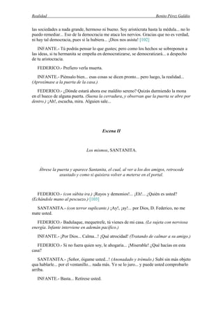 Realidad Benito Pérez Galdós
las sociedades a nada grande, hermoso ni bueno. Soy aristócrata hasta la médula... no lo
puedo remediar... Eso de la democracia me ataca los nervios. Gracias que no es verdad,
ni hay tal democracia, pues si la hubiera... ¡Dios nos asista! [102]
INFANTE.- Tú podrás pensar lo que gustes; pero como los hechos se sobreponen a
las ideas, si tu hermanita se empeña en democratizarse, se democratizará... a despecho
de tu aristocracia.
FEDERICO.- Prefiero verla muerta.
INFANTE.- Piénsalo bien... esas cosas se dicen pronto... pero luego, la realidad...
(Aproxímase a la puerta de la casa.)
FEDERICO.- ¿Dónde estará ahora ese maldito sereno? Quizás durmiendo la mona
en el hueco de alguna puerta. (Suena la cerradura, y observan que la puerta se abre por
dentro.) ¡Ah!, escucha, mira. Alguien sale...
Escena II
Los mismos, SANTANITA.
Ábrese la puerta y aparece Santanita, el cual, al ver a los dos amigos, retrocede
asustado y como si quisiera volver a meterse en el portal.
FEDERICO.- (con súbita ira.) ¡Rayos y demonios!... ¡Eh!... ¿Quién es usted?
(Echándole mano al pescuezo.) [103]
SANTANITA.- (con terror suplicante.) ¡Ay!, ¡ay!... por Dios, D. Federico, no me
mate usted.
FEDERICO.- Badulaque, mequetrefe, tú vienes de mi casa. (Le sujeta con nerviosa
energía. Infante interviene en ademán pacífico.)
INFANTE.- ¡Por Dios... Calma...! ¡Qué atrocidad! (Tratando de calmar a su amigo.)
FEDERICO.- Si no fuera quien soy, le ahogaría... ¡Miserable! ¿Qué hacías en esta
casa?
SANTANITA.- ¡Señor, óigame usted...! (Anonadado y trémulo.) Subí sin más objeto
qua hablarle... por el ventanillo... nada más. Yo se lo juro... y puede usted comprobarlo
arriba.
INFANTE.- Basta... Retírese usted.
 