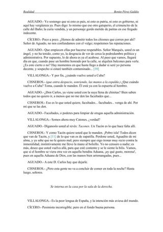 Realidad Benito Pérez Galdós
AGUADO.- Yo sostengo que ni esto es país, ni esto es patria, ni esto es gobierno, ni
aquí hay vergüenza ya. Pues digo: lo mismo que ese otro gatuperio, el crimencito de la
calle del Baño; la curia vendida, y un personaje gordo metido de patitas en ese fregado
indecente.
CÍCERO.- Poco a poco. ¿Hemos de admitir todos los chismes que corren por ahí?
Señor de Aguado, no nos confundamos con el vulgo; respetemos las reputaciones.
AGUADO.- Que empiecen ellas por hacerse respetables. Señor Marqués, usted es un
ángel, y no ha tenido, como yo, la desgracia de ver de cerca la podredumbre política y
administrativa. Por supuesto, lo de ahora es ya el acabose. Al paso que vamos, llegará
día en que, cuando pase un hombre honrado por la calle, se alquilen balcones para verle.
¿Es esto cierto o no? Hay momentos en que hasta llego a dudar si seré yo persona
decente, y sospecho si estaré también contaminado... [10]
VILLALONGA.- Y por fin, ¿cuándo vuelve usted a Cuba?
CISNEROS.- (que entra despacio, sonriendo, las manos a la espalda.) ¿Que cuándo
vuelve a Cuba? Toma, cuando le manden. Él está ya con la espuerta al hombro.
AGUADO.- ¿Don Carlos, ya viene usted con la suya llena de chinitas? Bien saben
todos que no quiero ir, a menos que no me den las facultades que...
CISNEROS.- Eso es lo que usted quiere, facultades... facultades... venga de ahí. Por
mí que se las den.
AGUADO.- Facultades, o poderes para limpiar de orugas aquella administración.
VILLALONGA.- Somos ahora muy Catones, ¿verdad?
AGUADO.- Díganoslo usted al revés: Tacones. Un Tacón es lo que hace falta allí.
CISNEROS.- Y como Tacón quiere usted que le manden. ¡Pobre isla! Todos dicen
que van de Tacón, y [11] de lo que van es de zapatilla. Perdone usted, Aguadito de mi
alma, y ya sabe que no le quiero mal; pero siempre que oigo tronar muy recio contra la
inmoralidad, instintivamente me llevo la mano al bolsillo. Yo no censuro a nadie; es
más, deseo que usted vuelva allá, para que esté contento y se le siente la bilis. Vamos,
que si el hombre se viera otra vez en aquella bendita Aduana, ¡ay qué gusto, morena!,
pues en aquella Aduana de Dios, con las manos bien arremangadas, pues...
AGUADO.- A este D. Carlos hay que dejarle.
CISNEROS.- ¿Pero esta gente no va a concluir de comer en toda la noche? Hasta
luego, señores.
Se interna en la casa por la sala de la derecha.
VILLALONGA.- Es la peor lengua de España, y la intención más aviesa del mundo.
CÍCERO.- Pesimista incorregible; pero en el fondo buena persona.
 