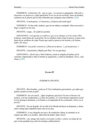 Realidad Benito Pérez Galdós
FEDERICO.- (soltándole.) Sí... que se vaya... La escena es repugnante. (Mirando a
Santanita con desprecio.) ¡Qué ignominia! Si en vez de ser un bicho, fuera un hombre,
acabaría con él, puesto que no hay tribunales que castiguen estas infamias. [104]
INFANTE.- Concluyamos. (A Santanita.) ¿Todavía está usted aquí?
FEDERICO.- Ya has oído, muñeco, que no me rebajo a castigarte. Otra cosa será si
llego a cogerte en mi casa.
INFANTE.- Largo... Se acabó la cuestión.
SANTANITA.- (recogiendo su sombrero, que en la refriega se le ha caído.) Don
Federico, usted abusa de su posición. No es caballero todo el que lo parece, ni para serlo
basta llevar sombrero de copa. Puesto que usted se pone en ese terreno, a él iremos
todos. (Se aleja.)
FEDERICO.- (sin poder contenerse.) ¡Pues no se atreve...!, ¡ni me provoca...!
INFANTE.- (sujetándole.) Déjale, por Dios. Ya ves que huye.
SANTANITA.- (desde lejos.) Don Federico, usted se empeña en luchar con la
corriente, imponiendo a todo el mundo su quijotismo, y usted se fastidiará. (Vase, calle
abajo.) [105]
Escena III
FEDERICO, INFANTE.
INFANTE.- Pero hombre, ¿estás en ti? Si le maltrataras gravemente, ¿no sabes que
podría costarte la torta un pan?
FEDERICO.- Iré a la cárcel... ¡Qué vergüenza, qué leyes! Si esto se llevara a la
justicia, a mí me condenarían, y a ellos les casaban. ¡Y a esto llaman organismo social!
La ley protege la deshonra, y el Estado es el amparador de los criminales. (Entra en el
portal.)
INFANTE.- No me despido. En la calle te he librado de hacer un disparate, y ahora
entro contigo para impedirte hacer otro en tu casa.
FEDERICO.- A esa chiquilla sin seso y de condición villana, le enseñaré yo el
respeto que debe a su nombre. ¡Qué falta de pudor! ¡Qué vileza!
INFANTE.- ¡Ay, amigo mío (ambos encienden cerillas y suben), no echas de ver
que se han quedado muy atrás los tiempos calderonianos!
 