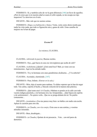 Realidad Benito Pérez Galdós
FEDERICO.- Sí, y también echo de ver la gran diferencia [106] en favor de aquellos.
¿Pero tú crees que si en nuestra edad se usara el ceñir espada, se me escapa ese tipo
asqueroso? Le atravieso en el acto.
INFANTE.- Más vale que no usemos armas.
FEDERICO.- (llega a su habitación y llama.) Verás, verás como ahora resulta que
nadie ha visto nada, que todo es figuración mía y ganas de reñir. Estas canallas de
mujeres me la han de pagar.
Escena IV
Los mismos, CLAUDIA.
CLAUDIA.- (abriendo la puerta.) Buenas noches.
FEDERICO.- Oye, ¿qué hacia en casa ese sinvergüenza que acaba de salir?
CLAUDIA.- (soñolienta.)¿Quién? ¿Está usted loco? Bah; ya viene con sus
remontazones. Aquí no ha entrado nadie.
FEDERICO.- Tú y tu hermana sois unas grandísimas alcahuetas... ¿Y la señorita?
CLAUDIA.- Acostada y durmiendo. [107]
FEDERICO.- Pasa, Infante. (Entran en la sala.)
INFANTE.- Mira, deja el asunto para mañana. Ya debes suponer que te han de negar
todo. Ten calma, soporta el hecho, y búscale solución de la manera más práctica.
FEDERICO.- ¡Qué tonto eres! (A Claudia.) Mañana os ponéis en la calle con toda
vuestra indigna parentela, y mi hermana irá a las Arrepentidas... ¡Qué bajeza de espíritu
y de sentimientos!... No quiero verla... Que no se ponga delante de mí. No podría
contenerme...
INFANTE.- (sentándose.) Eso me parece muy bien: no hables con nadie esta noche.
Aplaza la cuestión para otro día.
FEDERICO.- (a Claudia, con vivo enojo.) Esta casa es una sentina, y vosotras
alimañas inmundas.
INFANTE.- Bien, desahógate...
FEDERICO.- (a Claudia.) Quítate de mi presencia... Vete... con mil pares de
demonios.
 