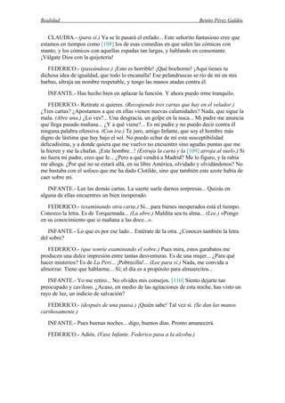 Realidad Benito Pérez Galdós
CLAUDIA.- (para sí.) Ya se le pasará el enfado... Este señorito fantasioso cree que
estamos en tiempos como [108] los de esas comedias en que salen las cómicas con
manto, y los cómicos con aquellas espadas tan largas, y hablando en consonante.
¡Válgate Dios con la quijotería!
FEDERICO.- (paseándose.) ¡Esto es horrible! ¡Qué bochorno! ¡Aquí tienes tu
dichosa idea de igualdad, que todo lo encanalla! Ese pelandruscas se río de mí en mis
barbas, ultraja un nombre respetable, y tengo las manos atadas contra él.
INFANTE.- Has hecho bien en aplazar la función. Y ahora puedo irme tranquilo.
FEDERICO.- Retírate si quieres. (Recogiendo tres cartas que hay en el velador.)
¿Tres cartas? ¿Apostamos a que en ellas vienen nuevas calamidades? Nada, que sigue la
mala. (Abre una.) ¿Lo ves?... Una desgracia, un golpe en la nuca... Mi padre me anuncia
que llega pasado mañana... ¿Y a qué viene?... Es mi padre y no puedo decir contra él
ninguna palabra ofensiva. (Con ira.) Te juro, amigo Infante, que soy el hombre más
digno de lástima que hay bajo el sol. No puedo echar de mí esta susceptibilidad
delicadísima, y a donde quiera que me vuelvo no encuentro sino agudas puntas que me
la hieren y me la chafan. ¡Este hombre...! (Estruja la carta y la [109] arroja al suelo.) Si
no fuera mi padre, creo que le... ¿Pero a qué vendrá a Madrid? Me lo figuro, y la rabia
me ahoga. ¿Por qué no se estará allá, en su libre América, olvidado y olvidándonos? No
me bastaba con el sofoco que me ha dado Clotilde, sino que también este azote había de
caer sobre mí.
INFANTE.- Lee las demás cartas. La suerte suele darnos sorpresas... Quizás en
alguna de ellas encuentres un bien inesperado.
FEDERICO.- (examinando otra carta.) Sí... para bienes inesperados está el tiempo.
Conozco la letra. Es de Torquemada... (La abre.) Maldita sea tu alma... (Lee.) «Pongo
en su conocimiento que si mañana a las doce...».
INFANTE.- Lo que es por ese lado... Entérate de la otra. ¿Conoces también la letra
del sobre?
FEDERICO.- (que sonríe examinando el sobre.) Pues mira, estos garabatos me
producen una dulce impresión entre tantas desventuras. Es de una mujer... ¿Para qué
hacer misterios? Es de La Peri... ¡Pobrecilla!... (Lee para sí.) Nada, me convida a
almorzar. Tiene que hablarme... Sí; el día es a propósito para almuercitos...
INFANTE.- Yo me retiro... No olvides mis consejos. [110] Siento dejarte tan
preocupado y caviloso. ¿Acaso, en medio de las agitaciones de esta noche, has visto un
rayo de luz, un indicio de salvación?
FEDERICO.- (después de una pausa.) ¡Quién sabe! Tal vez sí. (Se dan las manos
cariñosamente.)
INFANTE.- Pues buenas noches... digo, buenos días. Pronto amanecerá.
FEDERICO.- Adiós. (Vase Infante. Federico pasa a la alcoba.)
 
