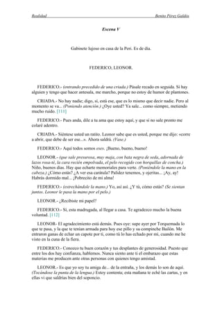 Realidad Benito Pérez Galdós
Escena V
Gabinete lujoso en casa de la Peri. Es de día.
FEDERICO, LEONOR.
FEDERICO.- (entrando precedido de una criada.) Pásale recado en seguida. Si hay
alguien y tengo que hacer antesala, me marcho, porque no estoy de humor de plantones.
CRIADA.- No hay nadie; digo, sí, está ese, que es lo mismo que decir nadie. Pero al
momento se va... (Poniendo atención.) ¿Oye usted? Ya sale... como siempre, metiendo
mucho ruido. [111]
FEDERICO.- Pues anda, dile a tu ama que estoy aquí, y que si no sale pronto me
colaré adentro.
CRIADA.- Siéntese usted un ratito. Leonor sabe que es usted, porque me dijo: «corre
a abrir, que debe de ser ese...». Ahora saldrá. (Vase.)
FEDERICO.- Aquí todos somos eses. ¡Bueno, bueno, bueno!
LEONOR.- (que sale presurosa, muy maja, con bata negra de seda, adornada de
lazos rosa-té, la cara recién empolvada, el pelo recogido con horquillas de concha.)
Niño, buenos días. Hay que echarte memoriales para verte. (Poniéndole la mano en la
cabeza.) ¿Cómo estás? ¿A ver esa carátula? Palidez tenemos, y ojeritas... ¡Ay, ay!
Habrás dormido mal... ¡Pobrecito de mi alma!
FEDERICO.- (estrechándole la mano.) Yo, así así. ¿Y tú, cómo estás? (Se sientan
juntos. Leonor le pasa la mano por el pelo.)
LEONOR.- ¿Recibiste mi papel?
FEDERICO.- Sí, esta madrugada, al llegar a casa. Te agradezco mucho la buena
voluntad. [112]
LEONOR- El agradecimiento está demás. Pues oye: supe ayer por Torquemada lo
que te pasa, y la que te tenían armada para hoy ese pillo y su compinche Bailón. Me
entraron ganas de echar un capote por ti, como tú lo has echado por mí, cuando me he
visto en la cuna de la fiera.
FEDERICO.- Conozco tu buen corazón y tus desplantes de generosidad. Puesto que
entre los dos hay confianza, hablemos. Nunca siento ante ti el embarazo que estas
materias me producen ante otras personas con quienes tengo amistad.
LEONOR.- Es que yo soy tu amiga de... de la entraña, y los demás lo son de aquí.
(Tocándose la punta de la lengua.) Estoy contenta; esta mañana te eché las cartas, y en
ellas vi que saldrías bien del soponcio.
 