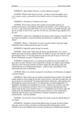 Realidad Benito Pérez Galdós
FEDERICO.- ¡Qué célebre! (Riendo.) ¿Y qué te dijeron los naipes?
LEONOR.- Primero salió disgusto grande... ya sabes, el siete de espadas, en un
corto camino, cuerpo y pensamiento de un hombre moreno. La cosa era bien clara...
[113]
FEDERICO.- (burlándose.) Clarísima; ya lo creo.
LEONOR.- No lo tomes a broma. Pues rezados los tres padre-nuestros con
muchísima devoción, y encendida la lamparilla a San Antonio, volví a echar lo que ha
de venir, y ¿qué creerás que salió? Pues recelo por la mañana, el caballo de bastos, que
eres tú, la mujer de buen color, y por fin, el as de oros. ¿No sabes lo que significa el as
de oros?
FEDERICO.- (impaciente.) Signifique lo que quiera, vamos al grano, Leonorilla. No
hay tiempo que perder, y es preciso plantear la cuestión lisa y crudamente. ¿Tienes
dinero?
LEONOR.- ¡Dinero...! (Mirándose las uñas.) Lo que es dinero, muy poco tengo
disponible; pero se puede agenciar de aquí a la noche.
FEDERICO.- Imposible esperar de aquí a la noche.
LEONOR.- Tienes razón. Salió el dos de bastos, que quiere decir corto camino...
Bueno; pues para no cansar, empeñaré todas mis alhajas, o las que sean menester. ¿Qué
quiere decir la sota [114] de copas junto al as de oros sino que la mujer de buen color
llevará a Peñaranda sus joyas? ¿Te parece bien?
FEDERICO.- Paréceme atroz, y lo acepto por la terrible ley de la necesidad, con
pena, pero sin rubor. Pásmate, como se pasmaría el mundo si lo supiera. ¡Qué extrañas
relaciones estas! No somos amantes: lo fuimos. Somos tan sólo amigos; pero esta
amistad nuestra es un fenómeno psicológico... ¿Sabes lo que es psicológico? Pues
quiere decir del alma, un fenómeno...
LEONOR.- Mira, (con ademán de pegarle) no me llames a mí fenómeno, ni tampoco
a nuestra amistad...
FEDERICO.- Quiero decir que esto nadie lo entiende más que nosotros. Por nada del
mundo acepto yo, de un amigo de mi clase, ciertos favores. ¿Por qué los acepto de ti, sin
que mi decoro se sienta herido? No puedo explicármelo claramente. ¿Qué significa esta
fraternidad que entre nosotros existe? ¿Se funda quizás en nuestra degradación? Yo
degradado, tú también, nos entendemos en secreto... Quizás si tus auxilios se hicieran
públicos, yo los rechazaría con horror. Pero es el caso que de otras personas, bien
seguro estoy de ello, no los recibiría ni aun [115] ocultándolos con el mayor sigilo. Mi
orgullo tiene esta debilidad contigo, quizás porque entre tú y yo hay un parentesco
espiritual, algo de común, que no es honroso sin duda, la desgracia, Leonor, el
envilecimiento... Esto me confunde.
LEONOR.- (sin entender estas psicologías.) No, tonto; es que nos sale de dentro el
ser amigos.
FEDERICO.- Amistad es esta que Dios debiera tener en cuenta. En ella se funda
algo, que, si no es virtud, se le parece; en ella puede haber abnegaciones y hasta
sacrificios. No es por alabarme; pero conviene recordar que yo también supe ayudarte
 