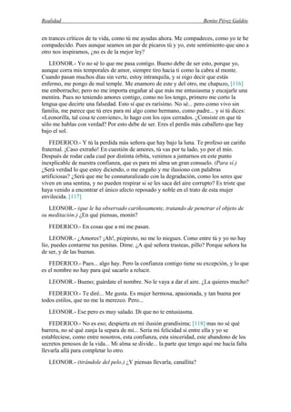 Realidad Benito Pérez Galdós
en trances críticos de tu vida, como tú me ayudas ahora. Me compadeces, como yo te he
compadecido. Pues aunque seamos un par de pícaros tú y yo, este sentimiento que uno a
otro nos inspiramos, ¿no es de la mejor ley?
LEONOR.- Yo no sé lo que me pasa contigo. Bueno debe de ser esto, porque yo,
aunque corra mis temporales de amor, siempre tiro hacia ti como la cabra al monte.
Cuando pasan muchos días sin verte, estoy intranquila, y si oigo decir que estás
enfermo, me pongo de mal temple. Me enamoro de este y del otro, me chapuzo, [116]
me emborracho; pero no me importa engañar al que más me entusiasma y encajarle una
mentira. Pues no teniendo amores contigo, como no los tengo, primero me corto la
lengua que decirte una falsedad. Esto sí que es rarísimo. No sé... pero como vivo sin
familia, me parece que tú eres para mí algo como hermano, como padre... y si tú dices:
«Leonorilla, tal cosa te conviene», lo hago con los ojos cerrados. ¿Consiste en que tú
sólo me hablas con verdad? Por esto debe de ser. Eres el perdis más caballero que hay
bajo el sol.
FEDERICO.- Y tú la perdida más señora que hay bajo la luna. Te profeso un cariño
fraternal. ¡Caso extraño! En cuestión de amores, tú vas por tu lado, yo por el mío.
Después de rodar cada cual por distinta órbita, venimos a juntarnos en este punto
inexplicable de nuestra confianza, que es para mi alma un gran consuelo. (Para sí.)
¿Será verdad lo que estoy diciendo, o me engaño y me ilusiono con palabras
artificiosas? ¿Será que me he connaturalizado con la degradación, como los seres que
viven en una sentina, y no pueden respirar si se les saca del aire corrupto? Es triste que
haya venido a encontrar el único afecto reposado y noble en el trato de esta mujer
envilecida. [117]
LEONOR.- (que le ha observado cariñosamente, tratando de penetrar el objeto de
su meditación.) ¿En qué piensas, monín?
FEDERICO.- En cosas que a mí me pasan.
LEONOR.- ¿Amores? ¡Ah!, pizpireto, no me lo niegues. Como entre tú y yo no hay
lío, puedes contarme tus penitas. Dime. ¿A qué señora trasteas, pillo? Porque señora ha
de ser, y de las buenas.
FEDERICO.- Pues... algo hay. Pero la confianza contigo tiene su excepción, y lo que
es el nombre no hay para qué sacarlo a relucir.
LEONOR.- Bueno; guárdate el nombre. No le vaya a dar el aire. ¿La quieres mucho?
FEDERICO.- Te diré... Me gusta. Es mujer hermosa, apasionada, y tan buena por
todos estilos, que no me la merezco. Pero...
LEONOR.- Ese pero es muy salado. Di que no te entusiasma.
FEDERICO.- No es eso; despierta en mí ilusión grandísima; [118] mas no sé qué
barrera, no sé qué zanja la separa de mí... Sería mi felicidad si entre ella y yo se
estableciese, como entre nosotros, esta confianza, esta sinceridad, este abandono de los
secretos penosos de la vida... Mi alma se divide... la parte que tengo aquí me hacía falta
llevarla allá para completar lo otro.
LEONOR.- (tirándole del pelo.) ¿Y piensas llevarla, canallita?
 