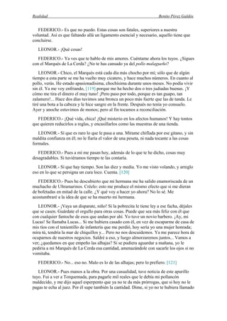 Realidad Benito Pérez Galdós
FEDERICO.- Es que no puedo. Estas cosas son fatales, superiores a nuestra
voluntad. Así es que faltando allá un ligamento esencial y necesario, aquello tiene que
concluirse.
LEONOR.- ¡Qué cosas!
FEDERICO.- Ya ves que te hablo de mis amores. Cuéntame ahora los tuyos. ¿Sigues
con el Marqués de La Cerda? ¿No te has cansado ya del pollo malagueño?
LEONOR.- Chico, el Marqués está cada día más chocho por mí; sólo que de algún
tiempo a esta parte se me ha vuelto muy cicatero, y hace muchos números. En cuanto al
pollo, verás. He estado apasionadísima, chochísima durante unos meses. No podía vivir
sin él. Ya me voy enfriando, [119] porque me ha hecho dos o tres judiadas buenas. ¡Y
cómo me tira el dinero el muy tuno! ¡Pero paso por todo, porque es tan guapo, tan
zalamero!... Hace dos días tuvimos una bronca un poco más fuerte que las de tanda. Le
tiré una bota a la cabeza y le hice sangre en la frente. Después no tenía yo consuelo.
Ayer y anoche estuvimos de monos; pero al fin tocamos a reconciliación.
FEDERICO.- ¡Qué vida, chica! ¡Qué misterio en los afectos humanos! Y hay tontos
que quieren reducirlos a reglas, y encasillarlos como las muestras de una tienda.
LEONOR.- Sí que es raro lo que le pasa a una. Mírame chiflada por ese gitano, y sin
maldita confianza en él; no le fiaría el valor de una peseta, ni nada tocante a las cosas
formales.
FEDERICO.- Pues a mí me pasan hoy, además de lo que te he dicho, cosas muy
desagradables. Si tuviéramos tiempo te las contaría.
LEONOR.- Sí que hay tiempo. Son las diez y media. Yo me visto volando, y arreglo
eso en lo que se persigna un cura loco. Cuenta. [120]
FEDERICO.- Pues he descubierto que mi hermana me ha salido enamoriscada de un
muchacho de Ultramarinos. Créelo: esto me produce el mismo efecto que si me dieran
de bofetadas en mitad de la calle. ¿Y qué voy a hacer yo ahora? No lo sé. Me
acostumbraré a la idea de que se ha muerto mi hermana.
LEONOR.- ¡Vaya un disparate, niño! Si la pobrecita le tiene ley a ese facha, déjales
que se casen. Guárdate el orgullo para otras cosas. Puede que sea más feliz con él que
con cualquier fantoche de esos que andan por ahí. Yo tuve un novio barbero. ¡Ay, mi
Lucas! Se llamaba Lucas... Si me hubiera casado con él, en vez de escaparme de casa de
mis tíos con el tenientillo de infantería que me perdió, hoy sería yo una mujer honrada;
mira tú, tendría la mar de chiquillos y... Pero no nos descuidemos. Ya me parece hora de
ocuparnos de nuestros negocios. Saldré a eso, y luego almorzaremos juntos... Vamos a
ver; ¿quedamos en que empeño las alhajas? Si se pudiera aguardar a mañana, yo le
pediría a mi Marqués de La Cerda esa cantidad, amenazándole con sacarle los ojos si no
vomitaba.
FEDERICO.- No... eso no. Malo es lo de las alhajas; pero lo prefiero. [121]
LEONOR.- Pues manos a la obra. Por una casualidad, tuve noticia de este apurillo
tuyo. Fui a ver a Torquemada, para pagarle mil reales que le debía mi pollancón
maldecido, y me dijo aquel esperpento que ya no te da más prórrogas, que si hoy no le
pagas te echa al juez. Por él supe también la cantidad. Dime, si yo no te hubiera llamado
 