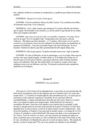 Realidad Benito Pérez Galdós
hoy, ¿habrías venido tú a contarme tu compromiso, y a pedirme que echara el resto por
sacarte?
FEDERICO.- (después de vacilar.) Creo que sí.
LEONOR.- ¡Viva la confianza! Ahora a la calle, Leonor. Voy a echarme una falda...
Al momento estoy lista. (Vase saltando.)
FEDERICO.- (solo.) ¡Qué criatura, qué arranques! Lo mismo absorbe una fortuna
que la regala. Ha arruinado a tres ricachos, y a mí me comió lo que heredé de mi madre.
¡Pero qué simpático desorden!
LEONOR.- (que entra en traje de calle, con mantilla y manguito.) Ya estoy. No te
muevas de aquí. Yo te lo arreglaré todo. Torquemada está a dos pasos, calle de
Tudescos... Me parece que llevo bastante... [122] género. (Mostrando varios estuches
envueltos en un pañuelo.) Llevo los tres solitarios, el collar de perlas, los pendientes, la
mariposa de brillantes... Con esto creo poder llegar a las trece mil pesetas. Si no es
bastante, Valentín me dará lo que falte, prometiendo llevarle alguna alhaja más.
FEDERICO.- Haz lo que quieras. Te pintas sola para estas cosas. Aquí te aguardo.
LEONOR.- Si viene el Marqués, no me le entretengas, a ver si se larga. Dices que no
me has visto, que cuando llegaste, ya había salido yo. Si le hablas del crimen ese, te
advierto que es Cuadradista rabioso, y que quiere ahorcar a todo el género humano,
menos a la madrastra. Dale por ahí mucho jabón. Si cuando yo venga, está él aquí,
salúdame como si no me hubieras visto hoy. Ya buscaré un pretexto para escaparnos,
dejándolo en el chiquero.
Escena VI
FEDERICO, solo, paseándose.
¿Esto qué es? ¿Es la mayor de las degradaciones, o acaso hay en esta amistad algo de
bien moral, tan legítimo como lo más legítimo que en el mundo existe? ¿Es cierto que
acepto estos [123] auxilios en reciprocidad de otros prestados por mí, y es cierto que no
encuentro en ellos nada de vergonzoso? Escudriño en mi conciencia llena de
susceptibilidades, y ningún remordimiento descubro por tales actos. Busco y revuelvo
más, y mi orgullo no parece por ninguna parte. Anda huido por los rincones y
escondrijos del alma. ¿Será que el tal orgullo es ley tiránica ante la sociedad, y todo
licencia y anarquía para las acciones desconocidas de la gente? Entonces, el culto de la
dignidad será, ni más ni menos, el arte de no dejar traslucir nuestro rebajamiento... Hay
en mí dos hombres, el Federico Viera que todo el mundo conoce, y el amigo de La Peri.
¿Cuál es el verdadero y cuál el falsificado? Me marea esta duda, y no sé qué pensar de
mí. (Pausa. Trata de ordenar sus ideas.) ¿En qué consiste que cuando me agobia un
pesar, lo primero que se me ocurre es venir a contárselo a esta mujer? Para todos es ella
el vicio, el embuste y la dilapidación; para mí es como un apoyo moral... Me espanto de
decirlo. ¿Acaso le tengo amor? No, no es eso, porque sus amantes no me infunden
 