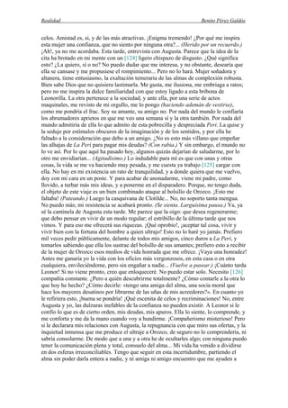 Realidad Benito Pérez Galdós
celos. Amistad es, sí, y de las más atractivas. ¡Enigma tremendo! ¿Por qué me inspira
esta mujer una confianza, que no siento por ninguna otra?... (Herido por un recuerdo.)
¡Ah!, ya no me acordaba. Esta tarde, entrevista con Augusta. Parece que la idea de la
cita ha brotado en mi mente con un [124] ligero chispazo de disgusto. ¿Qué significa
esto? ¿La quiero, sí o no? No puedo dudar que me interesa, y no obstante, desearía que
ella se cansase y me propusiese el rompimiento... Pero no lo hará. Mujer soñadora y
altanera, tiene entusiasmo, la exaltación temeraria de las almas de complexión robusta.
Bien sabe Dios que no quisiera lastimarla. Me gusta, me ilusiona, me embriaga a ratos;
pero no me inspira la dulce familiaridad con que estoy ligado a esta bribona de
Leonorilla. La otra pertenece a la sociedad, y ante ella, por una serie de actos
maquinales, me revisto de mi orgullo, me lo pongo (haciendo ademán de vestirse),
como me pondría el frac. Soy su amante, su amigo no. Por nada del mundo le confiaría
los abrumadores aprietos en que me veo una semana sí y la otra también. Por nada del
mundo admitiría de ella lo que admito de esta pobrecilla y despreciada Peri. La quise y
la seduje por estímulos obscuros de la imaginación y de los sentidos, y por ella he
faltado a la consideración que debo a un amigo. ¿No es esto más villano que empeñar
las alhajas de La Peri para pagar mis deudas? (Con rabia.) Y sin embargo, el mundo no
lo ve así. Por lo que aquí ha pasado hoy, algunos quizás dejarían de saludarme, por lo
otro me envidiarían... (Agitadísimo.) Lo indudable para mí es que con unas y otras
cosas, la vida se me va haciendo muy pesada, y me cuesta ya trabajo [125] cargar con
ella. No hay en mi existencia un rato de tranquilidad, y a donde quiera que me vuelvo,
doy con mi cara en un poste. Y para acabar de anonadarme, viene mi padre, como
llovido, a turbar más mis ideas, y a ponerme en el disparadero. Porque, no tengo duda,
el objeto de este viaje es un bien combinado ataque al bolsillo de Orozco. ¡Esto me
faltaba! (Pateando.) Luego la casquivana de Clotilde... No, no soporto tanta mengua.
No puedo más; mi resistencia se acabará pronto. (Se sienta. Larguísima pausa.) Ya, ya
sé la cantinela de Augusta esta tarde. Me parece que la oigo: que desea regenerarme;
que debo pensar en vivir de un modo regular; el estribillo de la última tarde que nos
vimos. Y para eso me ofrecerá sus riquezas. ¡Qué oprobio!, ¡aceptar tal cosa, vivir y
vivir bien con la fortuna del hombre a quien ultrajo! Esto no lo haré yo jamás. Prefiero
mil veces pedir públicamente, delante de todos mis amigos, cinco duros a La Peri, y
tomarlos sabiendo que ella los sustrae del bolsillo de sus amantes; prefiero esto a recibir
de la mujer de Orozco esos medios de vida honrada que me ofrece. ¡Vaya una honradez!
Antes me ganaría yo la vida con los oficios más vergonzosos, en esta casa o en otra
cualquiera, envileciéndome, pero sin engañar a nadie... (Vuelve a pasear.) ¡Cuánto tarda
Leonor! Si no viene pronto, creo que enloqueceré. No puedo estar solo. Necesito [126]
compañía constante. ¿Pero a quién descubrirme totalmente? ¿Cómo contarle a la otra lo
que hoy he hecho? ¿Cómo decirle: «tengo una amiga del alma, una socia moral que
hace los mayores desatinos por librarme de las uñas de mis acreedores?». En cuanto yo
le refiriera esto, ¡buena se pondría! ¡Qué escenita de celos y recriminaciones! No, entre
Augusta y yo, las dulzuras inefables de la confianza no pueden existir. A Leonor si le
confío lo que es de cierto orden, mis deudas, mis apuros. Ella lo siente, lo comprende, y
me conforta y me da la mano cuando voy a hundirme. ¡Compañerismo misterioso! Pero
si le declarara mis relaciones con Augusta, la repugnancia con que miro sus ofertas, y la
inquietud inmensa que me produce el ultraje a Orozco, de seguro no lo comprendería, ni
sabría consolarme. De modo que a una y a otra he de ocultarles algo; con ninguna puedo
tener la comunicación plena y total, consuelo del alma... Mi vida ha venido a dividirse
en dos esferas irreconciliables. Tengo que seguir en esta incertidumbre, partiendo el
alma sin poder darla entera a nadie, y ni amiga ni amigo encuentro que me ayuden a
 