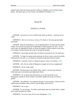 Realidad Benito Pérez Galdós
soportar todo el peso de tristeza que llevo sobre mí. Adelante con él; iré hasta donde
pueda... Me parece que ya viene Leonor, este diablillo de bondad. [127]
Escena VII
FEDERICO, LEONOR.
LEONOR.- (entrando presurosa.) Hecho todo. Dame un abrazo... en premio de mi
virtud.
FEDERICO.- Ahí va. (La abraza y la besa.) Tu virtud, sí. No creas que has dicho
una broma.
LEONOR.- Basta de matemáticas, o sea de agradecimiento. No dirás que he tardado
mucho. Fui a casa de ese puerco de Torquemada, y desde la puerta me volví... Se me
ocurrió que era imprudencia retirar yo misma los pagarás. Podría contarlo el muy tuno,
y tus amigos creerían horrores de ti; que yo te pago las trampas.
FEDERICO.- Has tenido una feliz idea. No había yo pensado en eso. De modo que...
LEONOR.- Te traigo los santos cuartos para que tú mismo vayas a casa de ese judío.
Échate pronto a la calle, y a ver dónde nos reunimos luego para almorzar juntos...
FEDERICO.- (tomando el dinero.) Donde tú quieras. Estoy a tus órdenes. [128]
LEONOR.- ¡Ah! ¿No ha venido el Marqués, ni ningún otro de esos cataplasmas?
FEDERICO.- No ha venido nadie.
LEONOR.- De buena lata te has librado. Mira, chiquío, conviene que tomemos
soleta antes que se nos plante aquí algún punto fuerte.
FEDERICO.- Sí; ¿te parece que almorcemos en un sitio reservado, en un
bodegoncito, donde nos sirvan cordero u otro plato español de los que a ti tanto te
gustan?
LEONOR.- ¡Ah, pillastre!, te avergüenzas de que te vean conmigo, y buscas un sitio
solitario para esconderte. Bien, iremos a casa de Botín, el de la Cava.
FEDERICO.- No; es que...
LEONOR.- Te veo, besugo... Tu señora, quien quiera que sea, estará celosa, y puede
que te ande buscando las vueltas.
FEDERICO.- No es eso, tonta. Pero no nos detengamos. [129]
 