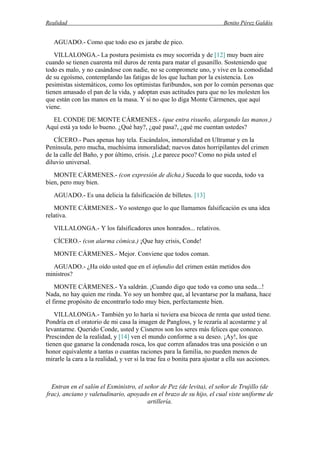 Realidad Benito Pérez Galdós
AGUADO.- Como que todo eso es jarabe de pico.
VILLALONGA.- La postura pesimista es muy socorrida y de [12] muy buen aire
cuando se tienen cuarenta mil duros de renta para matar el gusanillo. Sosteniendo que
todo es malo, y no casándose con nadie, no se compromete uno, y vive en la comodidad
de su egoísmo, contemplando las fatigas de los que luchan por la existencia. Los
pesimistas sistemáticos, como los optimistas furibundos, son por lo común personas que
tienen amasado el pan de la vida, y adoptan esas actitudes para que no les molesten los
que están con las manos en la masa. Y si no que lo diga Monte Cármenes, que aquí
viene.
EL CONDE DE MONTE CÁRMENES.- (que entra risueño, alargando las manos.)
Aquí está ya todo lo bueno. ¿Qué hay?, ¿qué pasa?, ¿qué me cuentan ustedes?
CÍCERO.- Pues apenas hay tela. Escándalos, inmoralidad en Ultramar y en la
Península, pero mucha, muchísima inmoralidad; nuevos datos horripilantes del crimen
de la calle del Baño, y por último, crisis. ¿Le parece poco? Como no pida usted el
diluvio universal.
MONTE CÁRMENES.- (con expresión de dicha.) Suceda lo que suceda, todo va
bien, pero muy bien.
AGUADO.- Es una delicia la falsificación de billetes. [13]
MONTE CÁRMENES.- Yo sostengo que lo que llamamos falsificación es una idea
relativa.
VILLALONGA.- Y los falsificadores unos honrados... relativos.
CÍCERO.- (con alarma cómica.) ¡Que hay crisis, Conde!
MONTE CÁRMENES.- Mejor. Conviene que todos coman.
AGUADO.- ¿Ha oído usted que en el infundio del crimen están metidos dos
ministros?
MONTE CÁRMENES.- Ya saldrán. ¡Cuando digo que todo va como una seda...!
Nada, no hay quien me rinda. Yo soy un hombre que, al levantarse por la mañana, hace
el firme propósito de encontrarlo todo muy bien, perfectamente bien.
VILLALONGA.- También yo lo haría si tuviera esa bicoca de renta que usted tiene.
Pondría en el oratorio de mi casa la imagen de Pangloss, y le rezaría al acostarme y al
levantarme. Querido Conde, usted y Cisneros son los seres más felices que conozco.
Prescinden de la realidad, y [14] ven el mundo conforme a su deseo. ¡Ay!, los que
tienen que ganarse la condenada rosca, los que corren afanados tras una posición o un
honor equivalente a tantas o cuantas raciones para la familia, no pueden menos de
mirarle la cara a la realidad, y ver si la trae fea o bonita para ajustar a ella sus acciones.
Entran en el salón el Exministro, el señor de Pez (de levita), el señor de Trujillo (de
frac), anciano y valetudinario, apoyado en el brazo de su hijo, el cual viste uniforme de
artillería.
 