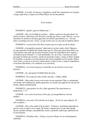 Realidad Benito Pérez Galdós
LEONOR.- A la calle. (Cantando.) ¡Españoles, venid! Nos separaremos en el portal,
y luego, fíjate bien, te espero en la Plaza Mayor. No me des plantón.
En la escalera.
FEDERICO.- ¡Quita!, ¡pues no faltaba más...!
LEONOR.- ¡Ah!, me olvidaba de contarte... ¿Sabes a quién me encontré ahora? Al
abuelo Cisneros. ¡Qué terne está! Me paró y me dijo que fuese a verle. Mira tú, a ese tío
marrullero le sacaría yo de buena gana diez mil realetes para dártelos a ti... No seas
tonto y no pongas esa cara. ¡Vaya!, ¿lo que ya hice una vez, por qué no repetirlo ahora?
FEDERICO.- (contrariado.) Por Dios, Leonor; que se te quite eso de la cabeza.
LEONOR.- ¿Escrupulitos tenemos? ¡Qué tonto te me has vuelto, chico! Déjame a
mí, que entiendo el tinglado del mundo mejor que tú. ¿Para qué quiere tanto dinero ese
viejo chinche, más malo que la sarna? Nosotras somos las repartidoras de la riqueza, y
niveladoras de las fortunas [130] mal distribuidas. No, no te rías. Cisneritos me tiene
que pagar la última que me hizo, cuando me prometió el tapiz, y luego se llamó Andana.
Se la guardo, sí, porque es la única persona que me ha engañado en este mundo. Déjale
venir, tonto, y como yo le dé unos cuantos pases, el tapiz es mío, y luego lo empeñamos
si nos hace falta dinero, o lo vendemos si te conviniere...
FEDERICO.- (con hondo disgusto.) Leonorilla, no me mezcles a mí en esas
historias...
LEONOR.- ¡Ay, qué guasa! El diablo harto de carne...
FEDERICO.- No es que me meta a fraile, sino que... Cállate, cállate.
LEONOR.- ¿Pues sabes lo que se me ocurre en este momento? Que yo, preparando
con tiempo una combinación, podría agenciarte, en el golfo que jugamos en casa por las
noches, alguna cantidad gorda.
FEDERICO.- (apartándose de ella.) ¡Qué ignominia! Me causa horror tu
proposición. [131]
LEONOR.- (con calma bonachona.) Pero qué, ¿tu tranquilidad no vale una
trampa?...
FEDERICO.- (aterrado.) Ni en broma me lo digas... ¡Si esto lo oyera alguien! ¡Si
esto se supiera...!
LEONOR.- ¡Pero como nadie lo ha de saber!... El honor y el deshonor dependen de
que las cosas se sepan o no se sepan. De forma y manera que si lo que debe quedar
secreto, quedara siempre, esas palabrillas, honor y deshonor, habría que suprimirlas de
la conversación.
FEDERICO.- Filosófica estás... (Llegan al portal.) Bueno; no nos entretengamos
charlando.
 