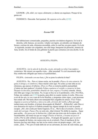 Realidad Benito Pérez Galdós
LEONOR.- ¡Eh, niño!, no vayas a distraerte y a darme un esquinazo. Porque tú las
gastas así.
FEDERICO.- Descuida. Seré puntual. (Se separan en la calle.) [132]
Escena VIII
Dos habitaciones comunicadas, pequeñas, puestas con dudosa elegancia. En la de la
derecha, sofá, butacas, un secreter, velador con tapete, un entredós con lámpara de
bronce, cortinas de seda, chimenea encendida, sobre la cual hay un gran espejo. En la de
la izquierda, tocador con colgadura, una silla larga, banquetas de pelouche, armario de
luna, lavabo. En el fondo de este gabinete la puerta que comunica con una alcoba. Es de
día.
AUGUSTA, FELIPA.
AUGUSTA.- (en la sala de la derecha, en pie, mirando su reloj.) Las cuatro y
veinticinco. Me retrasé con aquella visita... ¡Qué ansiedad! Yo creí encontrarle aquí.
Hoy estaba más obligado que nunca a la puntualidad...
FELIPA.- (entrando con una bata.) ¿No se pone la señorita la bata?
AUGUSTA.- No... Pero sí; tienes razón, me la pondré. (Pasa a la otra estancia. Se
quita el abrigo y el sombrero.) Hace mucho calor aquí. No eches ya más leña en esa
chimenea, que parece el infierno. (Para sí.) Pero es tontería pedirle puntualidad.
¡Cuánto me hace padecer! (Ayúdala Felipa a quitarse el vestido y a ponerse la bata.
Después la descalza, poniéndole chinelas de raso, negras.) Ya estoy cómoda. Ahora,
sólo falta que venga a las tantas. No, lo que es hoy no se lo perdonaría. (Alto.) Por Dios,
Felipa, ten cuidado con [133] la puerta, para abrir en cuanto sientas el coche. Otra cosa:
a eso de las seis, te vas a casa de la tía Serafina, y preguntas cómo sigue, y qué personas
han estado allí. Me harás ahora una naranjada bien cargadita de azúcar. (Vase Felipa.
Augusta se acerca al balcón, y mira a la calle, al través del visillo.) ¿Pero por qué
tardará tanto este hombre, el primer desocupado de Madrid?... ¡Pobrecillo!, sabe Dios si
esos demonios de ingleses le habrán armado hoy alguna trampa de la cual no pueda
escapar. ¡Ah!, otro coche por Santa Engracia. Él es... Me lo dice el corazón. (Atenta al
ruido del carruaje. Pausa.) No, no será este. ¡Qué tristeza! No dobla la esquina... Sigue
para arriba... (Se pasea por la habitación.) ¡Qué rato tan triste este de la espera, de la
incertidumbre, del temor de que no venga! (Vuelve al balcón, y levanta un poco el
visillo.) Por la calle solitaria no pasa un alma... El pregón del aguador, que va con el
burro cargado de botijos, me suena como un de profundis. Pues el machacar de los
herreros que hay más abajo, me late en las sienes como mi propia sangre. ¡Ah!, otro
coche. ¿Será...? No; por el ruido debe de ser un carromato, de estos de siete mulas, que
 