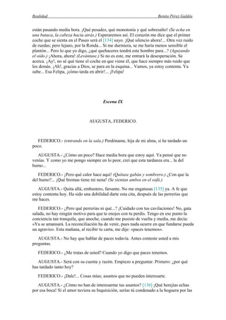Realidad Benito Pérez Galdós
están pasando media hora. ¡Qué pesadez, qué monotonía y qué sobresalto! (Se echa en
una butaca, la cabeza hacia atrás.) Esperaremos así. El corazón me dice que el primer
coche que se sienta en el Paseo será el [134] suyo. ¡Qué silencio ahora!... Otra vez ruido
de ruedas; pero lejano, por la Ronda... Si me durmiera, se me haría menos sensible el
plantón... Pero lo que yo digo, ¿qué quehaceres tendrá este hombre para...? (Aguzando
el oído.) ¡Ahora, ahora! (Levántase.) Si no es este, me entrará la desesperación. Se
acerca. ¡Ay!, no sé qué tiene el coche en que viene él, que hace siempre más ruido que
los demás. ¡Ah!, gracias a Dios, se para en la esquina... Vamos, ya estoy contenta. Ya
sube... Esa Felipa, ¡cómo tarda en abrir!... ¡Felipa!
Escena IX
AUGUSTA, FEDERICO.
FEDERICO.- (entrando en la sala.) Perdóname, hija de mi alma, si he tardado un
poco.
AUGUSTA.- ¿Cómo un poco? Hace media hora que estoy aquí. Ya pensé que no
venías. Y como yo me pongo siempre en lo peor, creí que esta tardanza era... la del
humo...
FEDERICO.- ¡Pero qué calor hace aquí! (Quítase gabán y sombrero.) ¿Con que la
del humo?... ¡Qué bromas tiene mi nena! (Se sientan ambos en el sofá.)
AUGUSTA.- Quita allá, embustero, farsante. No me engatusas [135] ya. A fe que
estoy contenta hoy. Ha sido una debilidad darte esta cita, después de las perrerías que
me haces.
FEDERICO.- ¿Pero qué perrerías ni qué...? ¡Cuidado con tus cavilaciones! No, gata
salada, no hay ningún motivo para que te enojes con tu perdis. Tengo en ese punto la
conciencia tan tranquila, que anoche, cuando me pusiste de vuelta y media, me decía:
«Ya se amansará. La reconciliación ha de venir, pues nada ocurre en que fundarse pueda
un agravio». Esta mañana, al recibir tu carta, me dije: «paces tenemos».
AUGUSTA.- No hay que hablar de paces todavía. Antes conteste usted a mis
preguntas.
FEDERICO.- ¿Me tratas de usted? Cuando yo digo que paces tenemos.
AUGUSTA.- Será con su cuenta y razón. Empiezo a preguntar. Primero: ¿por qué
has tardado tanto hoy?
FEDERICO.- ¡Dale!... Cosas mías; asuntos que no pueden interesarte.
AUGUSTA.- ¿Cómo no han de interesarme tus asuntos? [136] ¡Qué herejías echas
por esa boca! Si el amor tuviera su Inquisición, serías tú condenado a la hoguera por las
 