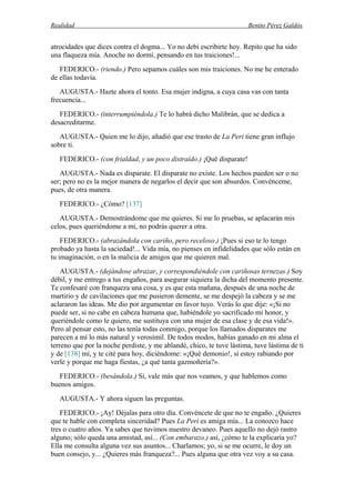 Realidad Benito Pérez Galdós
atrocidades que dices contra el dogma... Yo no debí escribirte hoy. Repito que ha sido
una flaqueza mía. Anoche no dormí, pensando en tus traiciones!...
FEDERICO.- (riendo.) Pero sepamos cuáles son mis traiciones. No me he enterado
de ellas todavía.
AUGUSTA.- Hazte ahora el tonto. Esa mujer indigna, a cuya casa vas con tanta
frecuencia...
FEDERICO.- (interrumpiéndola.) Te lo habrá dicho Malibrán, que se dedica a
desacreditarme.
AUGUSTA.- Quien me lo dijo, añadió que ese trasto de La Peri tiene gran influjo
sobre ti.
FEDERICO.- (con frialdad, y un poco distraído.) ¡Qué disparate!
AUGUSTA.- Nada es disparate. El disparate no existe. Los hechos pueden ser o no
ser; pero no es la mejor manera de negarlos el decir que son absurdos. Convénceme,
pues, de otra manera.
FEDERICO.- ¿Cómo? [137]
AUGUSTA.- Demostrándome que me quieres. Si me lo pruebas, se aplacarán mis
celos, pues queriéndome a mí, no podrás querer a otra.
FEDERICO.- (abrazándola con cariño, pero receloso.) ¡Pues si eso te lo tengo
probado ya hasta la saciedad!... Vida mía, no pienses en infidelidades que sólo están en
tu imaginación, o en la malicia de amigos que me quieren mal.
AUGUSTA.- (dejándose abrazar, y correspondiéndole con cariñosas ternezas.) Soy
débil, y me entrego a tus engaños, para asegurar siquiera la dicha del momento presente.
Te confesaré con franqueza una cosa, y es que esta mañana, después de una noche de
martirio y de cavilaciones que me pusieron demente, se me despejó la cabeza y se me
aclararon las ideas. Me dio por argumentar en favor tuyo. Verás lo que dije: «¡Si no
puede ser, si no cabe en cabeza humana que, habiéndole yo sacrificado mi honor, y
queriéndole como le quiero, me sustituya con una mujer de esa clase y de esa vida!».
Pero al pensar esto, no las tenía todas conmigo, porque los llamados disparates me
parecen a mí lo más natural y verosímil. De todos modos, habías ganado en mi alma el
terreno que por la noche perdiste, y me ablandé, chico, te tuve lástima, tuve lástima de ti
y de [138] mí, y te cité para hoy, diciéndome: «¡Qué demonio!, si estoy rabiando por
verle y porque me haga fiestas, ¿a qué tanta gazmoñería?».
FEDERICO.- (besándola.) Sí, vale más que nos veamos, y que hablemos como
buenos amigos.
AUGUSTA.- Y ahora siguen las preguntas.
FEDERICO.- ¡Ay! Déjalas para otro día. Convéncete de que no te engaño. ¿Quieres
que te hable con completa sinceridad? Pues La Peri es amiga mía... La conozco hace
tres o cuatro años. Ya sabes que tuvimos nuestro devaneo. Pues aquello no dejó rastro
alguno; sólo queda una amistad, así... (Con embarazo.) así, ¿cómo te la explicaría yo?
Ella me consulta alguna vez sus asuntos... Charlamos; yo, si se me ocurre, le doy un
buen consejo, y... ¿Quieres más franqueza?... Pues alguna que otra vez voy a su casa.
 
