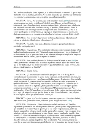 Realidad Benito Pérez Galdós
No... no frunzas el ceño. ¡Pero, hija mía, si le hablo delante de su amante! El que te haya
dicho otra cosa ha mentido, créemelo. Yo te juro, chiquilla, que amor no hay entre ella y
yo... amistad sí, una amistad... yo no sé cómo hacértela comprender.
AUGUSTA.- (seria.) No te canses, que no la entenderé nunca. [139] Comprendo que
te enamores de una mujer perdida, prefiriéndola a mí. El amor no tiene lógica, ni
entiende de clases. Pero la amistad no es tan independiente, señor mío; está más ligada
con las condiciones sociales, con la decencia y la opinión. ¿No te parece a ti que la
amistad formal con una mujer de esas es degradante para un caballero? ¿Y no se te
ocurre que la gente la interprete mal, y suponga en ti ignominias que no existen, sin
duda; pero que parecen la consecuencia natural de tu trato con personas de tal estofa?
FEDERICO.- (con acritud y ligeramente turbado.) ¡Ignominias! ¡Qué absurdo!
¿Acaso se habrá atrevido alguien a calumniarme...?
AUGUSTA.- No, no he oído nada... Era una deducción que yo hacía de esas
amistades confesadas por ti.
FEDERICO.- (impaciente.) ¡Qué tontería invertir estas cortas horas en divagar sobre
hechos imaginarios, querida mía! Tú tienes la culpa, con tus celos y tus cavilaciones. Y
en último caso, si yo te quiero a ti sola, si por más que rebusque tu suspicacia, no podrá
encontrar un dato en contra, ¿qué te importa lo demás?
AUGUSTA.- (con cariño.) ¿Pues no ha de importarme? Cuando se ama [140] de
veras, gusta mucho absorber toda la vida de la persona amada. Tú no me ofreces más
que la flor de la vida, y eso no me satisface: yo quiero también las hojas, el tronco, las
raíces... ¿Qué te parece la figurilla?
FEDERICO.- Buena, buena.
AUGUSTA.- ¿El amor es acaso una ilusión pasajera? No, si es de ley, ha de
completarse con la compañía y el apoyo moral recíproco, con la confianza absoluta, sin
ningún secreto que la merme, y con la comunidad de penas y de alegrías... Una queja he
tenido siempre de ti, y es que nunca has querido confiarme secretos penosos que te
oprimen el corazón. Yo sé que hay esos secretos, yo sé que padeces callandito por la
falsa idea que tienes de la dignidad. ¿Para qué sirve el amor si no sirve para que los
amantes se consulten y se apoyen en sus desgracias? Dices que me quieres. Pues
pruébamelo... ¿Cómo? Clavando en mi corazón parte de las espinas que tienes clavadas
en el tuyo. ¡Si no puedes negar que las tienes, si todo el mundo lo sabe! ¡Ay!, algunas
de esas espinas, verás que pronto me las sacudo yo.
FEDERICO.- (para sí.) Corazón inmenso, no merezco poseerte. (Alto, abrazándola.)
¡Qué buena eres, qué talento tienes, vida mía, y qué indigno soy de ti! [141]
AUGUSTA.- ¡Embustero!... Si me quieres de verdad, confíate a mí. Ya sé los
argumentos que te haces a ti mismo para no confiarte. ¿Crees que no tengo penetración,
que no sé leer en tu alma? Pues sí que leo, y lo vas a ver. Tú piensas que, en ley de
decoro, un caballero pobre no puede confiar a una señora casada y rica, con quien tiene
relaciones, ciertas contrariedades de su vida. Temes parecer indelicado, innoble. ¡Qué
tontería! El verdadero amor debe ahogar el orgullo y acabar con él, como el pez grande
se come al chico. Yo aspiro a vencer tu orgullo y a devorarlo, avivando el amor y
dándole, tontín, las grandes tragaderas. Pero ayúdame tú. Para animarte, te diré una
cosa: Yo te quiero por desgraciado, por bohemio, por el abandono que hay en ti, por lo
 