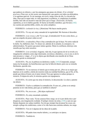 Realidad Benito Pérez Galdós
que padeces en silencio, y por las amarguras que pasas sin chistar. (Con veleidad
graciosa.) Pues oye; se me ocurre una transacción: que gastes con todos esa delicadeza,
y la suprimas para mí. Es mi enemiga, mi rival y tengo celos de ella. Le clavaría las
uñas. Para que lo sepas todo, tu vida angustiosa, tu pobreza, sí, empleemos la palabra
terrible, han sido un incentivo más del amor que te tengo. (Sonriendo.) Si fueras
capitalista, yo no te habría querido. Si fueras un hombre metódico, que llevaras [142]
tus cuentas por partida doble, créelo, me serías antipático.
FEDERICO.- (soltando la risa.) ¡Monísima! Me haces mucha gracia.
AUGUSTA.- Yo soy así: estoy cansada de la regularidad. Me ilusiona el desorden.
FEDERICO.- (con viveza.) ¡Ah! Ya te cogí. ¡Contradicción! Si eres como dices, ¿a
qué ese empeño de poner orden en mí?
AUGUSTA.- (confundida.) Pues si hay contradicción que la haya. No retiro nada de
lo dicho. Ea, hablemos claro. Yo deseo ser, además de tu amante, tu consejera y tu
administradora. No quiero que pases tantas agonías. Dame tu confianza; destruye esta
muralla que hay entre nosotros.
FEDERICO.- (con seriedad.) Augusta, vida mía, lo que ignoras de mí se revela a tu
imaginación soñadora como algo interesante, novelesco, dramático, y no es eso; es de lo
más prosaico y vulgar. ¿Y si yo te dijera que derribando esta muralla de la China
perdería quizás tu estimación?
AUGUSTA.- No, no; la pobreza no deshonra a nadie. [143] Comprendo, aunque
nunca las he pasado, las humillaciones que trae la falta de dinero; pero eso se remedia
fácilmente, querido mío.
FEDERICO.- Yo no merezco el interés que te tomas por mí. ¿Pero no es mejor que
dejemos en la sombra y detrás de nosotros toda esa realidad fastidiosa, que al fin, al fin,
puede que diera al traste con el amor mismo? Eso que ignoras te seduce porque es
misterio. Si dejara de serlo, lo mirarías quizás con repugnancia.
AUGUSTA.- Es cierto que me atrae el misterio, lo desconocido. Lo claro y patente
me aburre.
FEDERICO.- Vuelvo a señalarte la contradicción. Si eres así, ¿cómo se te antoja
penetrar en mi vida íntima, para que yo también te aburra?
AUGUSTA.- No, no es eso... ¿Me dejas explicarme?
FEDERICO.- Sí, estoy encantado oyéndote.
AUGUSTA.- Pues verás. Tú me conoces bien; tengo, no sé si por dicha mía o por
desgracia, una imaginación exaltada. El peligro mismo me atrae, [144] y aun eso que
llaman disparate me seduce también. Eso de que siempre han de pasar las cosas con
arreglo a pliego de condiciones, como si la vida fuera una continua subasta, me carga.
FEDERICO.- Veo en ti algunas de las ideas de tu padre.
AUGUSTA.- Mi padre tiene mucho talento, y se anticipa a su época.
FEDERICO.- También tú.
 