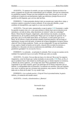 Realidad Benito Pérez Galdós
AUGUSTA.- Yo apetezco lo extraño, eso que con desprecio llaman novelesco los
tontos, juzgando las novelas más sorprendentes que la realidad. ¿Por qué me enamoraste
tú, grandísimo tunante? Porque eres una realidad no muy clara, porque no veo tu vida
cortada por el patrón de este puritanismo inglés que aborrezco, porque llevas en ti el
gustillo ese del disparate, que a mí me sabe tan bien.
FEDERICO.- Y ahora pretendes destruir todo ese encanto que, según dices, tengo, y
cortarme a patrón y ponerme la marca ordinaria. Si me amas por absurdo, ¿a qué
combates mi desequilibrio, que según tú, es una cosa tan bonita?
AUGUSTA.- Ven acá, tonto, mamarracho; es que te quiero [145] locamente: a nadie
he querido ni quiero sino a ti, y este amor primero y último hace una revolución en mi
naturaleza y en toda mi alma. ¿Que desmiento mi carácter? ¿Que me contradigo?
Bueno. Deseo hacerte burgués, vulgarizarte. ¿Que destruyo ese encanto, esa poesía,
llamémosla así, de tu pobreza disfrazada? Mejor; por eso no dejaré de quererte. Es el
gran paso, que yo no he dado hasta ahora, en el proceso, o como quiera que eso se
llame, de los afectos; el paso del periodo soñador al periodo práctico, del noviazgo al
matrimonio; la gran crisis del amor; el tránsito de la época legendaria a la época clásica.
¿Qué tal? Esto se llama erudición. Tontín, ¿no me comprendes? Es que me transformo,
es que aspiro a fundir la ilusión con la razón, a hacerte feliz en todos los terrenos, a
establecer tu vida junto a la mía en condiciones de estabilidad. ¿No lo entiendes,
grandísimo gaznápiro? (Le da muchos besos.)
FEDERICO.- Lo entiendo... en principio lo entiendo. Pero veo que no cuentas con la
realidad. Esa aspiración tuya es un sueño. Olvidas que estás ya casada.
AUGUSTA.- Es cierto. Con esa idea me traes a la vida real. Iba yo por los espacios
imaginarios, como las brujas que vuelan montadas en una escoba. [146] Pero, en fin; el
que no podamos hacer vida normal no estorba para que yo intente mejorar tu existencia,
y librarte de ciertos suplicios. ¿Te lo digo más claro? Pues guardando las formas y
respetando lo que debo respetar, quiero que participes de los bienes materiales que yo
disfruto. La desigualdad entre mi bienestar y tu malestar me mortifica. Hay que repetirlo
cien veces: es preciso que nos volvamos muy prosaicos, muy caseros. (Sonriendo.) Sin
duda esto es efecto de la edad. Ya voy siendo vieja.
FEDERICO.- (con exaltada pasión.) ¡Vieja tú! Eres la juventud eterna, la gracia
infinita, y la tentación del mundo entero.
AUGUSTA.- (riendo y abandonándose.) ¡Borrico!
Intermedio largo.
Escena X
La misma decoración.
 