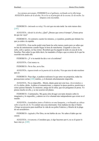 Realidad Benito Pérez Galdós
Los mismos personajes. FEDERICO en el gabinete, reclinado en la silla larga.
AUGUSTA dentro de la alcoba. No se la ve al principio de la escena. Es de noche. La
lámpara está encendida.
FEDERICO.- (mirando su reloj.) Yo creí que era más tarde: las siete menos diez.
[147]
AUGUSTA.- (desde la alcoba.) ¿Qué? ¿Deseas que corra el tiempo? ¿Tienes prisa
de que me vaya?
FEDERICO.- Al contrario; cuento los minutos, y si pudiera, pondría por delante los
que ya están a la espalda.
AUGUSTA.- Esta noche podré estar hasta las ocho menos cuarto pero ya sabes que
no has de entretenerme cuando llegue la hora de marcharme. Llegando a casa a las
ocho, ocho y quince, no hay temor. Resultará que he pagado la tarde en casa de la tía
Serafina. Para saber lo que debo decir, he mandado a Felipa a que se entere de lo que ha
ocurrido esta tarde allá.
FEDERICO.- ¿Y si tu marido ha ido a ver a la enferma?
AUGUSTA.- Casi nunca va.
FEDERICO.- No te fíes, no te fíes.
AUGUSTA.- (apareciendo en la puerta de la alcoba.) Veo que eres tú más receloso
que yo.
FEDERICO.- Pues digo, si pudiera realizarse lo que antes me proponías, todas las
precauciones serían [148] inútiles, y el disimulo absolutamente imposible.
AUGUSTA.- No es imposible... Monín, déjate guiar por esta loca. (Acercándose a
él.) Lo dicho, dicho. Acábese el romanticismo, y empiece la época positiva, positivista o
como quieras llamarla. Es menester, amigo de mi alma, que nos pongamos en prosa. Yo
pienso mucho en ello, y se me ocurren mil planes.
FEDERICO.- Cuéntamelos. Me gusta oírte divagar con tanto donaire sobre lo
imaginario y lo imposible, y admiro en ti la voluntad más independiente que existe en el
mundo.
AUGUSTA.- (sentándose junto a Federico en una banqueta, y reclinando su cabeza
sobre el pecho de él.) Te contaré una cosa interesante. Esta mañana me dijo el Santo:
«Tengo un proyecto para modificar la vida de ese pobre Federico y librarle de la plaga
de sus acreedores».
FEDERICO.- (agitado.) Por Dios, no me hables de eso. No sabes el daño que me
causas.
AUGUSTA.- (vivamente.) Considera que, si algo hacemos por ti, no es él quien lo
hace sino yo. [149]
 