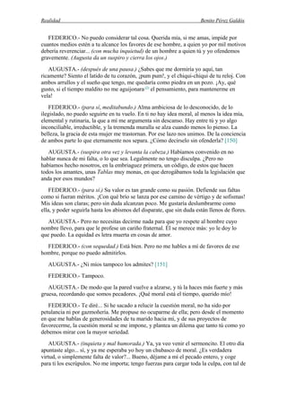 Realidad Benito Pérez Galdós
FEDERICO.- No puedo considerar tal cosa. Querida mía, si me amas, impide por
cuantos medios estén a tu alcance los favores de ese hombre, a quien yo por mil motivos
debería reverenciar... (con mucha inquietud) de un hombre a quien tú y yo ofendemos
gravemente. (Augusta da un suspiro y cierra los ojos.)
AUGUSTA.- (después de una pausa.) ¿Sabes que me dormiría yo aquí, tan
ricamente? Siento el latido de tu corazón, ¡pum pum!, y el chiqui-chiqui de tu reloj. Con
ambos arrullos y el sueño que tengo, me quedaría como piedra en un pozo. ¡Ay, qué
gusto, si el tiempo maldito no me aguijonara (5)
el pensamiento, para mantenerme en
vela!
FEDERICO.- (para sí, meditabundo.) Alma ambiciosa de lo desconocido, de lo
ilegislado, no puedo seguirte en tu vuelo. En ti no hay idea moral, al menos la idea mía,
elemental y rutinaria, la que a mí me argumenta sin descanso. Hay entre tú y yo algo
inconciliable, irreductible, y la tremenda muralla se alza cuando menos lo pienso. La
belleza, la gracia de esta mujer me trastornan. Por ese lazo nos unimos. De la conciencia
de ambos parte lo que eternamente nos separa. ¿Cómo decírselo sin ofenderla? [150]
AUGUSTA.- (suspira otra vez y levanta la cabeza.) Habíamos convenido en no
hablar nunca de mi falta, o lo que sea. Legalmente no tengo disculpa. ¿Pero no
habíamos hecho nosotros, en la embriaguez primera, un código, de estos que hacen
todos los amantes, unas Tablas muy monas, en que derogábamos toda la legislación que
anda por esos mundos?
FEDERICO.- (para sí.) Su valor es tan grande como su pasión. Defiende sus faltas
como si fueran méritos. ¡Con qué brío se lanza por ese camino de vértigo y de sofismas!
Mis ideas son claras; pero sin duda alcanzan poco. Me gustaría deslumbrarme como
ella, y poder seguirla hasta los abismos del disparate, que sin duda están llenos de flores.
AUGUSTA.- Pero no necesitas decirme nada para que yo respete al hombre cuyo
nombre llevo, para que le profese un cariño fraternal. Él se merece más: yo le doy lo
que puedo. La equidad es letra muerta en cosas de amor.
FEDERICO.- (con sequedad.) Está bien. Pero no me hables a mí de favores de ese
hombre, porque no puedo admitirlos.
AUGUSTA.- ¿Ni míos tampoco los admites? [151]
FEDERICO.- Tampoco.
AUGUSTA.- De modo que la pared vuelve a alzarse, y tú la haces más fuerte y más
gruesa, recordando que somos pecadores. ¡Qué moral está el tiempo, querido mío!
FEDERICO.- Te diré... Si he sacado a relucir la cuestión moral, no ha sido por
petulancia ni por gazmoñería. Me propuse no ocuparme de ella; pero desde el momento
en que me hablas de generosidades de tu marido hacia mí, y de sus proyectos de
favorecerme, la cuestión moral se me impone, y plantea un dilema que tanto tú como yo
debemos mirar con la mayor seriedad.
AUGUSTA.- (inquieta y mal humorada.) Ya, ya veo venir el sermoncito. El otro día
apuntaste algo... sí, y ya me esperaba yo hoy un chubasco de moral. ¿Es verdadera
virtud, o simplemente falta de valor?... Bueno, déjame a mí el pecado entero, y coge
para ti los escrúpulos. No me importa; tengo fuerzas para cargar toda la culpa, con tal de
 