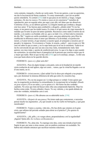 Realidad Benito Pérez Galdós
verte contento, tranquilo, y hecho un varón santo. Tú no me quieres, y por no quererme,
me das la leccioncita de buena conducta. Yo estoy enamorada, y por eso no podré
quizás entenderla. Te contaré [152] todo lo que pasa en mi interior, y luego, vengan
sermones. (Se dan las manos.) Yo siento a veces en mi conciencia (6)
tumultos de
reprobación, pero en seguida salen, por aquí y por allá, mil ideas que me absuelven.
Conforme a la ley, yo no debiera quererte. La religión manda que combata y ahogue
este loco amor. Y las fuerzas para combatirlo y ahogarlo, ¿dónde están? Yo no las
tengo, ni me parece que las tendré nunca. Es como si al que carece de vigor muscular le
mandan que levante un peso de tantos quintales. Reconozco como nadie el mérito de mi
marido, y en cuanto a su bondad, sólo yo, que a su lado vivo, sé bien toda la extensión
de ella. Me(7)
inspira un cariño acendrado y puro, una gran admiración; pero Dios ha
establecido la diferencia entre el amor que debemos a la divinidad, a la perfección
moral, y el amor terreno, el que tenemos a nuestro igual, al semejante a nosotros por el
pecado y la impureza. Yo reverencio a Tomás, le rezaría, ¿sabes?... pero te amo a ti. Me
casé sin saber lo que es amor, y no lo supe hasta que tú no me lo enseñaste. Todavía no
me he convencido de que esto sea una cosa muy mala, rematadamente mala. Qué
quieres; soy muy torpe, y quizás de condición perversa. Lo que sí te digo es que cuando
me sermonees, no necesitas hacer el panegírico de la persona que conozco mejor que tú
y mejor que nadie. Bien sé que no hay otro [153] que se le asemeje, aunque... te diré una
cosa que hasta ahora no he querido decirte.
FEDERICO.- (para sí.) ¿Qué será ello?
AUGUSTA.- Pues de algún tiempo a esta parte, noto en la bondad de mi marido
cierta exaltación de mal agüero, algo así como... vamos, que la virtud ha llegado a ser en
él una manía, un tic.
FEDERICO.- (irónicamente.) ¡Qué salida! Eso lo dices por rebajarle a tus propios
ojos, por disminuir la inmensa diferencia de talla que entre él y nosotros hay.
AUGUSTA.- No; no me juzgues así. Lo digo porque es verdad. Como quiera que
sea, la exageración no destruye lo extraordinario, lo excepcional de su bondad. (Dando
un gran suspiro.) Él es un santo, y yo te quiero a ti. Ahí tienes las dos verdades
capitales. No creas que trato de buscar entre ellas una componenda hipócrita. Dejo los
hechos como están. Tú eres cobarde y huyes. Yo soy valiente, y me quedo delante de
estas dos verdades, mirándolas cara a cara.
FEDERICO.- (para sí.) Me abruma con su admirable tesón. [154]
AUGUSTA.- (después de una pausa.) No tienes nada que contestarme, o necesitas
pensar mucho tus argumentos. ¡Ay qué sesudo se me ha vuelto mi borriquito, y qué gran
moralizador!
FEDERICO.- Vamos a cuentas, vida mía. ¿No has dicho que estamos en la gran
crisis, que salimos del periodo soñador para entrar en el práctico? ¿No quieres tú
regularizarme?
AUGUSTA.- ¡Ah, pillo, y te vengas ahora, proponiéndome a mí la regularidad!
¡Ingrato! Quita allá. (Le rechaza cariñosamente.)
FEDERICO.- No, alma mía. Te expongo esta idea, como una mirada al porvenir.
Supón tú que, por unas u otras causas, esto no pudiera continuar sin escándalo. No
habría más remedio entonces que sacrificar nuestras relaciones.
 