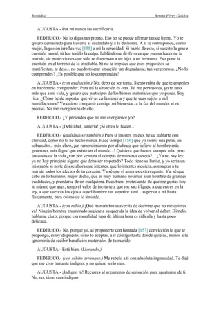 Realidad Benito Pérez Galdós
AUGUSTA.- Por mí nunca las sacrificaría.
FEDERICO.- No lo digas tan pronto. Eso no se puede afirmar tan de ligero. Yo te
quiero demasiado para llevarte al escándalo y a la deshonra. A ti te corresponde, como
mujer, la pasión irreflexiva; [155] a mí la serenidad. Si hablo de esto, si suscito la grave
cuestión moral, tú has tenido la culpa, hablándome de favores que piensa hacerme tu
marido, de protecciones que sólo se dispensan a un hijo, a un hermano. Eso pone la
cuestión en el terreno de lo insoluble. Si no le impides que esos propósitos se
manifiesten, te dejo... no puedo tolerar situación tan degradante, tan vergonzosa. ¿No lo
comprendes? ¿Es posible que no lo comprendas?
AUGUSTA.- (con exaltación.) No; debo de ser tonta. Siento rabia de que te empeñes
en hacérmelo comprender. Para mí la situación es otra. Tú me perteneces, yo te amo
más que a mi vida, y quiero que participes de los bienes materiales que yo poseo. Soy
rica. ¿Cómo he de soportar que vivas en la miseria y que te veas sujeto a mil
humillaciones? Yo quiero compartir contigo mi bienestar, a la faz del mundo, si es
preciso. No me avergüenzo de ello.
FEDERICO.- ¿Y pretendes que no me avergüence yo?
AUGUSTA.- ¡Debilidad, tontería! ¡Si otros lo hacen...!
FEDERICO.- (exaltándose también.) Pues si insistes en eso, he de hablarte con
claridad, como no lo he hecho nunca. Hace tiempo [156] que yo siento una pena, un
sobresalto... más claro, ¡un remordimiento por el ultraje que infiero al hombre más
generoso, más digno que existe en el mundo...! Quisiera que fueses siempre mía; pero
las cosas de la vida ¿van por ventura al compás de nuestros deseos?... ¿Ya no hay ley,
ya no hay principio alguno que deba ser respetado? Todo tiene su límite, y yo sería un
miserable si no te dijese ahora que intentes, que lo intentes siquiera, consagrar a tu
marido todos los afectos de tu corazón. Ya sé que el amor es extravagante. Ya. sé que
cabe en lo humano, mejor dicho, que es muy humano no amar a un hombre de grandes
cualidades, y prendarse de un cualquiera. Pues bien: protestando de que me gustas hoy
lo mismo que ayer, tengo el valor de incitarte a que me sacrifiques, a que entres en la
ley, a que vuelvas los ojos a aquel hombre tan superior a mí... superior a mí hasta
físicamente, para colmo de lo absurdo.
AUGUSTA.- (con rabia.) ¡Qué manera tan suavecita de decirme que no me quieres
ya! Ningún hombre enamorado sugiere a su querida la idea de volver al deber. Dímelo,
háblame claro, porque esa moralidad tuya de última hora es ridícula y hasta poco
delicada.
FEDERICO.- No, porque yo, al proponerte con honrada [157] convicción lo que te
propongo, estoy dispuesto, si no lo aceptas, a ir contigo hasta donde quieras, menos a la
ignominia de recibir beneficios materiales de tu marido.
AUGUSTA.- Está bien. (Llorando.)
FEDERICO.- (con súbito arranque.) Me rebelo a ti con absoluta ingenuidad. Te diré
que me creo bastante indigno, y no quiero serlo más.
AUGUSTA.- ¡Indigno tú! Recurres al argumento de sensación para apartarme de ti.
No, no, tú no eres indigno.
 