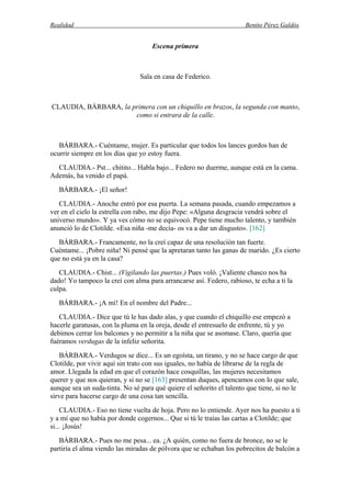 Realidad Benito Pérez Galdós
Escena primera
Sala en casa de Federico.
CLAUDIA, BÁRBARA, la primera con un chiquillo en brazos, la segunda con manto,
como si entrara de la calle.
BÁRBARA.- Cuéntame, mujer. Es particular que todos los lances gordos han de
ocurrir siempre en los días que yo estoy fuera.
CLAUDIA.- Pst... chitito... Habla bajo... Federo no duerme, aunque está en la cama.
Además, ha venido el papá.
BÁRBARA.- ¡El señor!
CLAUDIA.- Anoche entró por esa puerta. La semana pasada, cuando empezamos a
ver en el cielo la estrella con rabo, me dijo Pepe: «Alguna desgracia vendrá sobre el
universo mundo». Y ya ves cómo no se equivocó. Pepe tiene mucho talento, y también
anunció lo de Clotilde. «Esa niña -me decía- os va a dar un disgusto». [162]
BÁRBARA.- Francamente, no la creí capaz de una resolución tan fuerte.
Cuéntame... ¡Pobre niña! Ni pensé que la apretaran tanto las ganas de marido. ¿Es cierto
que no está ya en la casa?
CLAUDIA.- Chist... (Vigilando las puertas.) Pues voló. ¡Valiente chasco nos ha
dado! Yo tampoco la creí con alma para arrancarse así. Federo, rabioso, te echa a ti la
culpa.
BÁRBARA.- ¡A mí! En el nombre del Padre...
CLAUDIA.- Dice que tú le has dado alas, y que cuando el chiquillo ese empezó a
hacerle garatusas, con la pluma en la oreja, desde el entresuelo de enfrente, tú y yo
debimos cerrar los balcones y no permitir a la niña que se asomase. Claro, quería que
fuéramos verdugas de la infeliz señorita.
BÁRBARA.- Verdugos se dice... Es un egoísta, un tirano, y no se hace cargo de que
Clotilde, por vivir aquí sin trato con sus iguales, no había de librarse de la regla de
amor. Llegada la edad en que el corazón hace cosquillas, las mujeres necesitamos
querer y que nos quieran, y si no se [163] presentan duques, apencamos con lo que sale,
aunque sea un suda-tinta. No sé para qué quiere el señorito el talento que tiene, si no le
sirve para hacerse cargo de una cosa tan sencilla.
CLAUDIA.- Eso no tiene vuelta de hoja. Pero no lo entiende. Ayer nos ha puesto a ti
y a mí que no había por donde cogernos... Que si tú le traías las cartas a Clotilde; que
si... ¡Josús!
BÁRBARA.- Pues no me pesa... ea. ¿A quién, como no fuera de bronce, no se le
partiría el alma viendo las miradas de pólvora que se echaban los pobrecitos de balcón a
 