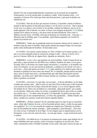 Realidad Benito Pérez Galdós
balcón? Era una contracaridad dejarles consumirse sin el consuelo de un papelito.
Francamente, yo no he nacido para ver padecer a nadie. Traje la primer carta... y la
segunda y la tercera. Por cierto que tiene una letra preciosa, y que pone la pluma con
muchísima sal.
CLAUDIA.- Pues de mí dice que merezco la horca y el presidio y hasta el infierno,
porque le abrí la puerta al otro para que entrase a ver de cerca a su novia... Que se ponga
en mi caso. Los chicos, con el carteo y las miradas, estaban tan babosos, que no se les
podía aguantar. Ella ni dormir, ni comer, ni hacer cosa ninguna al derecho. [164] Intenté
quitarle de la cabeza su locura, y me puse ronca de tanto predicarle. Pues como si
hablara con esta mesa. «Clotilde, mira que tu hermano no consiente esto... mira que...».
Mientras más le chillaba, peor. Cosa perdida. ¿Qué íbamos ganando con cerrarle la
puerta al jovencito ese?
BÁRBARA.- Nada; que no pudiendo entrar por la puerta entrase por la ventana. Un
hombre ciego de amor es temible. Hasta pudo suceder que pegase fuego a la casa para
poder entrar disfrazado de bombero. Se han dado casos.
CLAUDIA.- Esa misma cuenta echeme yo. Pero a Federo no le entran razones, y lo
que es yo bien tranquila tengo la conciencia, porque si abrí... (Suena el timbre de la
puerta.) Llaman. Debe de ser alguna fiera. Aguarda un momento. (Sale.)
BÁRBARA.- (sola.) ¡Ay!, qué egoístas son estos hombres. Todo lo bueno ha de ser
para ellos, y para nosotras, las del bello sexo, trabajos, hambres de amor y el no gozar
de nada. Ellos se divierten con cuanta mujer encuentran, y a nosotras, si un hombre nos
mira o le miramos, ya nos cae encima la deshonra, y empieza el run run de si lo eres o
no lo eres... ¿Pues qué quería ese tonto? [165] ¿Que mientras él se daba la gran vida su
hermana se pudriera en casa como una monja? No, la chiquilla, aunque parece tan para
poco, tiene el moño muy tieso, y ha demostrado que sabe dejar bien puesto nuestro
pabellón. ¡Ay bello sexo! ¡Qué falta te hacen muchas así, resueltas y con garbo para
darle el quiebro a la tiranía!
CLAUDIA.- (entrando.) Lo que dije: era un inglés... el de las alfombras. Le he dado
el jabón que usamos aquí... ¡Qué tronitis en esta casa! Pues te decía que si abrí la puerta
a ese mocoso ha sido con la mejor intención del mundo, y si se vieron algunos ratitos
fue delante de mí. Otra cosa no hubiera yo consentido. ¿Qué pudo pasar?, que cuando
yo me distraía o daba una vuelta a la cocina, se pegaban de besos; pero como yo estaba
con mucho ojo, y... Ya sabes cómo las gasto. Les reprendía, les ponía cara muy dura,
diciéndoles que no me comprometieran, y el chico tan agradecido... «Doña Claudia -me
decía- cuando nos casemos, usted será nuestra segunda madre».
BÁRBARA.- ¡Pobres criaturas! No les entenderá quien no sepa lo que es un primer
amor. ¿Qué sabe Federico de esto, si él no ha tenido primer amor, y todos los que gasta
son segundos? Yo [166] me acuerdo de cuando me emperré por Valeriano el cochero,
que me dio palabra de casarse conmigo... ¡Qué amarguras y qué dulzuras!... Pero esto
no viene al caso. Cuéntame lo de la fuga. Yo me imagino que se engolosinaron con la
besuquina, y con verse las caras de cerca... es cosa que marea... y que resolvieron morir
o casarse.
CLAUDIA.- Así debió de ser. Los pícaros la tramaron por cartas, pues delante de mí
nunca hablaban más que soserías, como si tuvieran vergüenza el uno del otro. Pues
señor, anteanoche sentí a Clotilde levantada. Como suele velar para coserse la ropa, no
 