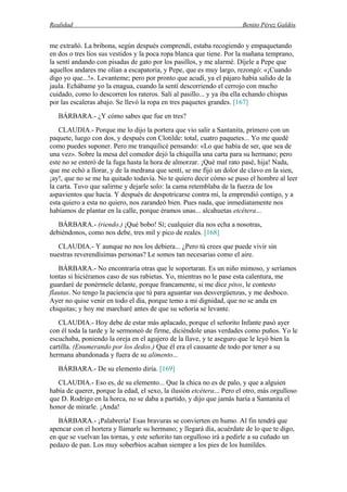 Realidad Benito Pérez Galdós
me extrañó. La bribona, según después comprendí, estaba recogiendo y empaquetando
en dos o tres líos sus vestidos y la poca ropa blanca que tiene. Por la mañana temprano,
la sentí andando con pisadas de gato por los pasillos, y me alarmé. Díjele a Pepe que
aquellos andares me olían a escapatoria, y Pepe, que es muy largo, rezongó: «¡Cuando
digo yo que...!». Levanteme; pero por pronto que acudí, ya el pájaro había salido de la
jaula. Echábame yo la enagua, cuando la sentí descorriendo el cerrojo con mucho
cuidado, como lo descorren los rateros. Salí al pasillo... y ya iba ella echando chispas
por las escaleras abajo. Se llevó la ropa en tres paquetes grandes. [167]
BÁRBARA.- ¿Y cómo sabes que fue en tres?
CLAUDIA.- Porque me lo dijo la portera que vio salir a Santanita, primero con un
paquete, luego con dos, y después con Clotilde: total, cuatro paquetes... Yo me quedé
como puedes suponer. Pero me tranquilicé pensando: «Lo que había de ser, que sea de
una vez». Sobre la mesa del comedor dejó la chiquilla una carta para su hermano; pero
este no se enteró de la fuga hasta la hora de almorzar. ¡Qué mal rato pasé, hija! Nada,
que me echó a llorar, y de la medrana que sentí, se me fijó un dolor de clavo en la sien,
¡ay!, que no se me ha quitado todavía. No te quiero decir cómo se puso el hombre al leer
la carta. Tuvo que salirme y dejarle solo: la cama retemblaba de la fuerza de los
aspavientos que hacía. Y después de despotricarse contra mí, la emprendió contigo, y a
esta quiero a esta no quiero, nos zarandeó bien. Pues nada, que inmediatamente nos
habíamos de plantar en la calle, porque éramos unas... alcahuetas etcétera...
BÁRBARA.- (riendo.) ¡Qué bobo! Sí; cualquier día nos echa a nosotras,
debiéndonos, como nos debe, tres mil y pico de reales. [168]
CLAUDIA.- Y aunque no nos los debiera... ¿Pero tú crees que puede vivir sin
nuestras reverendísimas personas? Le somos tan necesarias como el aire.
BÁRBARA.- No encontraría otras que le soportaran. Es un niño mimoso, y seríamos
tontas si hiciéramos caso de sus rabietas. Yo, mientras no le pase esta calentura, me
guardaré de ponérmele delante, porque francamente, si me dice pitos, le contesto
flautas. No tengo la paciencia que tú para aguantar sus desvergüenzas, y me desboco.
Ayer no quise venir en todo el día, porque temo a mi dignidad, que no se anda en
chiquitas; y hoy me marcharé antes de que su señoría se levante.
CLAUDIA.- Hoy debe de estar más aplacado, porque el señorito Infante pasó ayer
con él toda la tarde y le sermoneó de firme, diciéndole unas verdades como puños. Yo le
escuchaba, poniendo la oreja en el agujero de la llave, y te aseguro que le leyó bien la
cartilla. (Enumerando por los dedos.) Que él era el causante de todo por tener a su
hermana abandonada y fuera de su alimento...
BÁRBARA.- De su elemento diría. [169]
CLAUDIA.- Eso es, de su elemento... Que la chica no es de palo, y que a alguien
había de querer, porque la edad, el sexo, la ilusión etcétera... Pero el otro, más orgulloso
que D. Rodrigo en la horca, no se daba a partido, y dijo que jamás haría a Santanita el
honor de mirarle. ¡Anda!
BÁRBARA.- ¡Palabrería! Esas bravuras se convierten en humo. Al fin tendrá que
apencar con el hortera y llamarle su hermano; y llegará día, acuérdate de lo que te digo,
en que se vuelvan las tornas, y este señorito tan orgulloso irá a pedirle a su cuñado un
pedazo de pan. Los muy soberbios acaban siempre a los pies de los humildes.
 