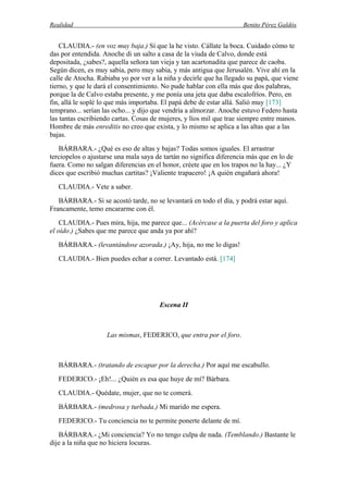 Realidad Benito Pérez Galdós
CLAUDIA.- (en voz muy baja.) Sí que la he visto. Cállate la boca. Cuidado cómo te
das por entendida. Anoche di un salto a casa de la viuda de Calvo, donde está
depositada, ¿sabes?, aquella señora tan vieja y tan acartonadita que parece de caoba.
Según dicen, es muy sabia, pero muy sabia, y más antigua que Jerusalén. Vive ahí en la
calle de Atocha. Rabiaba yo por ver a la niña y decirle que ha llegado su papá, que viene
tierno, y que le dará el consentimiento. No pude hablar con ella más que dos palabras,
porque la de Calvo estaba presente, y me ponía una jeta que daba escalofríos. Pero, en
fin, allá le soplé lo que más importaba. El papá debe de estar allá. Salió muy [173]
temprano... serían las ocho... y dijo que vendría a almorzar. Anoche estuvo Federo hasta
las tantas escribiendo cartas. Cosas de mujeres, y líos mil que trae siempre entre manos.
Hombre de más enreditis no creo que exista, y lo mismo se aplica a las altas que a las
bajas.
BÁRBARA.- ¿Qué es eso de altas y bajas? Todas somos iguales. El arrastrar
terciopelos o ajustarse una mala saya de tartán no significa diferencia más que en lo de
fuera. Como no salgan diferencias en el honor, créete que en los trapos no la hay... ¿Y
dices que escribió muchas cartitas? ¡Valiente trapacero! ¡A quién engañará ahora!
CLAUDIA.- Vete a saber.
BÁRBARA.- Si se acostó tarde, no se levantará en todo el día, y podrá estar aquí.
Francamente, temo encararme con él.
CLAUDIA.- Pues mira, hija, me parece que... (Acércase a la puerta del foro y aplica
el oído.) ¿Sabes que me parece que anda ya por ahí?
BÁRBARA.- (levantándose azorada.) ¡Ay, hija, no me lo digas!
CLAUDIA.- Bien puedes echar a correr. Levantado está. [174]
Escena II
Las mismas, FEDERICO, que entra por el foro.
BÁRBARA.- (tratando de escapar por la derecha.) Por aquí me escabullo.
FEDERICO.- ¡Eh!... ¿Quién es esa que huye de mí? Bárbara.
CLAUDIA.- Quédate, mujer, que no te comerá.
BÁRBARA.- (medrosa y turbada.) Mi marido me espera.
FEDERICO.- Tu conciencia no te permite ponerte delante de mí.
BÁRBARA.- ¿Mi conciencia? Yo no tengo culpa de nada. (Temblando.) Bastante le
dije a la niña que no hiciera locuras.
 