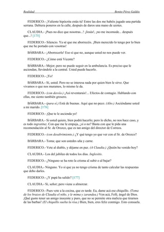 Realidad Benito Pérez Galdós
FEDERICO.- ¡Valiente hipócrita estás tú! Entre las dos me habéis jugado una partida
serrana. Debiera poneros en la calle, después de daros una mano de azotes.
CLAUDIA.- ¡Pues no dice que nosotras...! ¡Josús!, ¡no me incomode... después
que...! [175]
FEDERICO.- Silencio. Ya sé que me aborrecéis. ¡Bien merecido lo tengo por lo bien
que me he portado con vosotras!
BÁRBARA.- ¡Aborrecerle! Eso sí que no, aunque usted no nos puede ver.
FEDERICO.- ¿Cómo está Vicente?
BÁRBARA.- Mejor; pero no puede seguir en la ambulancia. Es preciso que le
asciendan, llevándole a la central. Usted puede hacerlo.
FEDERICO.- ¡Yo!
BÁRBARA.- Sí, usted. Pero no se interesa nada por quien bien le sirve. Que
vivamos o que nos muramos, lo mismo le da.
FEDERICO.- (con desvío.) ¡Así reventarais!... Efectos de contagio. Hablando con
ellas, me siento también grosero.
BÁRBARA.- (para sí.) Está de buenas. Aquí que no peco. (Alto.) Asciéndame usted
a mi marido. [176]
FEDERICO.- ¡Que te le ascienda yo!
BÁRBARA.- Si usted quiere, bien podrá hacerlo; pero lo dicho, no nos hace caso, y
es todo ingratituz. Con que me le empuja, ¿sí o no? Basta con que le pida una
recomendación al Sr. de Orozco, que es tan amigo del director de Correos.
FEDERICO.- (con desabrimiento.) ¿Y qué tengo yo que ver con el Sr. de Orozco?
BÁRBARA.- Toma; que son ustedes uña y carne.
FEDERICO.- Vete al diablo, y déjame en paz. (A Claudia.) ¿Quién ha venido hoy?
CLAUDIA.- Los del jubileo de todos los días. Inglesitis.
FEDERICO.- ¿Ninguno se ha roto la crisma al subir o al bajar?
CLAUDIA.- Ninguno. Yo sí que ya no tengo crisma de tanto calcular las respuestas
que debo darles.
FEDERICO.- ¿Y papá ha salido? [177]
CLAUDIA.- Sí, señor; pero viene a almorzar.
FEDERICO.- Pues vete a la cocina, que es tarde. Ea, dame acá ese chiquillo. (Toma
de los brazos de Claudia el niño, y le mima y zarandea.) Ven acá, Fefé, ángel de Dios.
¡Qué gusto tener un amigo inocente y puro, que no se permite otra malicia que tirarnos
de las barbas! (El chiquillo suelta la risa.) Bien, bien, eres feliz conmigo. Esto consuela.
 