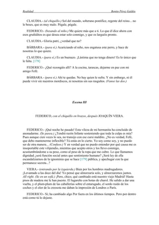Realidad Benito Pérez Galdós
CLAUDIA.- (al chiquillo.) Sol del mundo, soberano pontífice, regente del reino... no
le beses, que es muy malo. Pégale, pégale.
FEDERICO.- (besando al niño.) Me quiere más que a ti. Lo que él dice ahora con
esos gruñiditos es que desea estar solo conmigo, y que os larguéis pronto.
CLAUDIA.- Gloria patri, ¿verdad que no?
BÁRBARA.- (para sí.) Acariciando al niño, nos engatusa este perro, y hace de
nosotras lo que quiere.
CLAUDIA.- (para sí.) Es un buenazo. ¡Lástima que no tenga dinero! Es lo único que
le falta. [178]
FEDERICO.- ¿Qué rezongáis allí? A la cocina, tarascas, dejarme en paz con mi
amigo Fefé.
BÁRBARA.- (para sí.) Ahí te quedas. No hay quien le sufra. Y sin embargo, ni él
puede vivir sin nuestros mordiscos, ni nosotras sin sus rasguños. (Vanse las dos.)
Escena III
FEDERICO, con el chiquillo en brazos, después JOAQUÍN VIERA.
FEDERICO.- ¡Qué noche he pasado! Esta vileza de mi hermanita ha concluido de
anonadarme. (Se pasea.) ¿Tendrá razón Infante sosteniendo que toda la culpa es mía?
Pues aunque cien veces lo sea, no transijo con ese cursi maldito. ¿No es verdad, Fefé,
que debo mantenerme inflexible? Tú estás en lo cierto. Yo soy como soy, y no puedo
ser de otra manera... (Confuso.) Y en verdad que no puedo entender por qué causa me es
insoportable este vilipendio, mientras que acepto otros y los llevo conmigo,
acustumbrándome a su peso, como al peso de la ropa que me cubre. Lo que llamamos
dignidad ¿será función social antes que sentimiento humano? ¿Será ley de ella
escandalizarnos de la ignominia que se hace [179] pública, y apechugar con la que
permanece secreta...?
VIERA.- (entrando por la izquierda.) Bien por los hombres madrugadores.
¡Levantado a las doce del día! Yo pensé que almorzaría solo, y almorzaremos juntos.
All right. (Se en un sofá.) ¡Pero, chico, qué cambiado está nuestro viejo Madrid! Hasta
pisos de madera me le han puesto. El lugareño con botas de charol. He salido a dar una
vuelta, y el plum-plum de las caballerías sobre el entarugado, el sordo ruido de los
coches y el olor de la creosota me daban la impresión de Londres o París.
FEDERICO.- Sí; ha cambiado algo Por fuera en los últimos tiempos. Pero por dentro
está como tú lo dejaste.
 