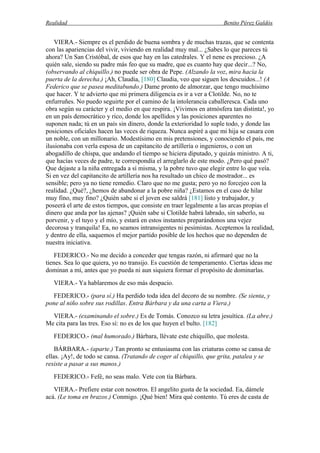 Realidad Benito Pérez Galdós
VIERA.- Siempre es el perdido de buena sombra y de muchas trazas, que se contenta
con las apariencias del vivir, viviendo en realidad muy mal... ¿Sabes lo que pareces tú
ahora? Un San Cristóbal, de esos que hay en las catedrales. Y el nene es precioso. ¿A
quién sale, siendo su padre más feo que su madre, que es cuanto hay que decir...? No,
(observando al chiquillo.) no puede ser obra de Pepe. (Alzando la voz, mira hacia la
puerta de la derecha.) ¡Ah, Claudia, [180] Claudia, veo que siguen los descuidos...! (A
Federico que se pasea meditabundo.) Dame pronto de almorzar, que tengo muchísimo
que hacer. Y te advierto que mi primera diligencia es ir a ver a Clotilde. No, no te
enfurruñes. No puedo seguirte por el camino de la intolerancia caballeresca. Cada uno
obra según su carácter y el medio en que respira. ¡Vivimos en atmósfera tan distinta!, yo
en un país democrático y rico, donde los apellidos y las posiciones aparentes no
suponen nada; tú en un país sin dinero, donde la exterioridad lo suple todo, y donde las
posiciones oficiales hacen las veces de riqueza. Nunca aspiré a que mi hija se casara con
un noble, con un millonario. Modestísimo en mis pretensiones, y conociendo el país, me
ilusionaba con verla esposa de un capitancito de artillería o ingenieros, o con un
abogadillo de chispa, que andando el tiempo se hiciera diputado, y quizás ministro. A ti,
que hacías veces de padre, te correspondía el arreglarlo de este modo. ¿Pero qué pasó?
Que dejaste a la niña entregada a sí misma, y la pobre tuvo que elegir entre lo que veía.
Si en vez del capitancito de artillería nos ha resultado un chico de mostrador... es
sensible; pero ya no tiene remedio. Claro que no me gusta; pero yo no forcejeo con la
realidad. ¿Qué?, ¿hemos de abandonar a la pobre niña? ¿Estamos en el caso de hilar
muy fino, muy fino? ¿Quién sabe si el joven ese saldrá [181] listo y trabajador, y
poseerá el arte de estos tiempos, que consiste en traer legalmente a las arcas propias el
dinero que anda por las ajenas? ¡Quién sabe si Clotilde habrá labrado, sin saberlo, su
porvenir, y el tuyo y el mío, y estará en estos instantes preparándonos una vejez
decorosa y tranquila! Ea, no seamos intransigentes ni pesimistas. Aceptemos la realidad,
y dentro de ella, saquemos el mejor partido posible de los hechos que no dependen de
nuestra iniciativa.
FEDERICO.- No me decido a conceder que tengas razón, ni afirmaré que no la
tienes. Sea lo que quiera, yo no transijo. Es cuestión de temperamento. Ciertas ideas me
dominan a mí, antes que yo pueda ni aun siquiera formar el propósito de dominarlas.
VIERA.- Ya hablaremos de eso más despacio.
FEDERICO.- (para sí.) Ha perdido toda idea del decoro de su nombre. (Se sienta, y
pone al niño sobre sus rodillas. Entra Bárbara y da una carta a Viera.)
VIERA.- (examinando el sobre.) Es de Tomás. Conozco su letra jesuítica. (La abre.)
Me cita para las tres. Eso sí: no es de los que huyen el bulto. [182]
FEDERICO.- (mal humorado.) Bárbara, llévate este chiquillo, que molesta.
BÁRBARA.- (aparte.) Tan pronto se entusiasma con las criaturas como se cansa de
ellas. ¡Ay!, de todo se cansa. (Tratando de coger al chiquillo, que grita, patalea y se
resiste a pasar a sus manos.)
FEDERICO.- Fefé, no seas malo. Vete con tía Bárbara.
VIERA.- Prefiere estar con nosotros. El angelito gusta de la sociedad. Ea, dámele
acá. (Le toma en brazos.) Conmigo. ¡Qué bien! Mira qué contento. Tú eres de casta de
 