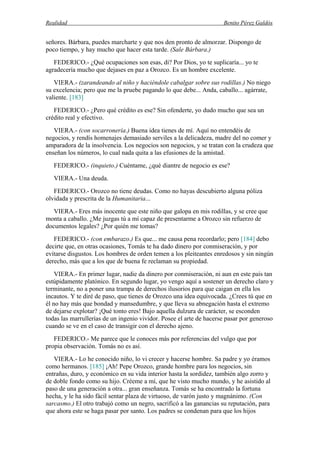 Realidad Benito Pérez Galdós
señores. Bárbara, puedes marcharte y que nos den pronto de almorzar. Dispongo de
poco tiempo, y hay mucho que hacer esta tarde. (Sale Bárbara.)
FEDERICO.- ¿Qué ocupaciones son esas, di? Por Dios, yo te suplicaría... yo te
agradecería mucho que dejases en paz a Orozco. Es un hombre excelente.
VIERA.- (zarandeando al niño y haciéndole cabalgar sobre sus rodillas.) No niego
su excelencia; pero que me la pruebe pagando lo que debe... Anda, caballo... agárrate,
valiente. [183]
FEDERICO.- ¿Pero qué crédito es ese? Sin ofenderte, yo dudo mucho que sea un
crédito real y efectivo.
VIERA.- (con socarronería.) Buena idea tienes de mí. Aquí no entendéis de
negocios, y rendís homenajes demasiado serviles a la delicadeza, madre del no comer y
amparadora de la insolvencia. Los negocios son negocios, y se tratan con la crudeza que
enseñan los números, lo cual nada quita a las efusiones de la amistad.
FEDERICO.- (inquieto.) Cuéntame, ¿qué diantre de negocio es ese?
VIERA.- Una deuda.
FEDERICO.- Orozco no tiene deudas. Como no hayas descubierto alguna póliza
olvidada y prescrita de la Humanitaria...
VIERA.- Eres más inocente que este niño que galopa en mis rodillas, y se cree que
monta a caballo. ¿Me juzgas tú a mí capaz de presentarme a Orozco sin refuerzo de
documentos legales? ¿Por quién me tomas?
FEDERICO.- (con embarazo.) Es que... me causa pena recordarlo; pero [184] debo
decirte que, en otras ocasiones, Tomás te ha dado dinero por conmiseración, y por
evitarse disgustos. Los hombres de orden temen a los pleiteantes enredosos y sin ningún
derecho, más que a los que de buena fe reclaman su propiedad.
VIERA.- En primer lugar, nadie da dinero por conmiseración, ni aun en este país tan
estúpidamente platónico. En segundo lugar, yo vengo aquí a sostener un derecho claro y
terminante, no a poner una trampa de derechos ilusorios para que caigan en ella los
incautos. Y te diré de paso, que tienes de Orozco una idea equivocada. ¿Crees tú que en
él no hay más que bondad y mansedumbre, y que lleva su abnegación hasta el extremo
de dejarse explotar? ¡Qué tonto eres! Bajo aquella dulzura de carácter, se esconden
todas las marrullerías de un ingenio vividor. Posee el arte de hacerse pasar por generoso
cuando se ve en el caso de transigir con el derecho ajeno.
FEDERICO.- Me parece que le conoces más por referencias del vulgo que por
propia observación. Tomás no es así.
VIERA.- Lo he conocido niño, lo vi crecer y hacerse hombre. Sa padre y yo éramos
como hermanos. [185] ¡Ah! Pepe Orozco, grande hombre para los negocios, sin
entrañas, duro, y económico en su vida interior hasta la sordidez, también algo zorro y
de doble fondo como su hijo. Créeme a mí, que he visto mucho mundo, y he asistido al
paso de una generación a otra... gran enseñanza. Tomás se ha encontrado la fortuna
hecha, y le ha sido fácil sentar plaza de virtuoso, de varón justo y magnánimo. (Con
sarcasmo.) El otro trabajó como un negro, sacrificó a las ganancias su reputación, para
que ahora este se haga pasar por santo. Los padres se condenan para que los hijos
 