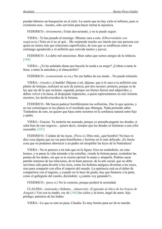 Realidad Benito Pérez Galdós
puedan labrarse un huequecito en el cielo. La suerte que no hay cielo ni infierno, pues si
existieran esos... locales, sólo servirían para hacer eterna la injusticia.
FEDERICO.- (tristemente.) Estás desvariando, y no te puedo seguir.
VIERA.- Te has pasado al enemigo. Mírame cara a cara. (Observándole con
suspicacia.) Noto en ti no sé qué... Me sorprende mucho ese interés por una persona con
quien no tienes más que relaciones superficiales, de esas que se establecen entre un
estómago agradecido y el anfitrión que convida martes y jueves.
FEDERICO.- Le debo mil atenciones. Bien sabes que somos amigos de la infancia.
[186]
VIERA.- ¿Te ha señalado dietas por hacerle la rueda a su mujer? ¿Cobras a tanto la
frase, a tanto la anécdota y el chascarrillo?
FEDERICO.- (conteniendo su ira.) No me hables de ese modo... No puedo tolerarlo.
VIERA.- (riendo.) ¡Cándido! Déjame a mí, déjame, que si le saco a tu anfitrión este
platito de lentejas, realizaré un acto de justicia, por dos razones: primera, porque es de
ley que me dé lo que reclamo; segunda, porque sus bienes fueron mal adquiridos, y
deben volver a la masa, al despojado imponente, a quien representamos en este instante
nosotros, los desfavorecidos de la fortuna.
FEDERICO.- Me hacen padecer horriblemente tus sofisterías. Haz lo que quieras, y
no me comuniques ni tus planes ni el resultado que obtengas. Nada pretendo saber.
Tratándose de esto, no quiero que haya entre nosotros ni la confianza natural entre hijo
y padre.
VIERA.- Gracias. Tu tontería me anonada, porque yo pensaba pagarte tus deudas, si
salía bien de este negocio... quiero decir, siempre que tus deudas se limitaran a una cifra
razonable. [187]
FEDERICO.- Cuídate de las tuyas. (Para sí.) Dios mío, ¡qué hombre! No hace ni
dice cosa alguna que no sea para humillarme y herirme en lo más delicado. ¡Es fuerte
cosa que no podamos aborrecer a un padre sin atropellar las leyes de la Naturaleza!
VIERA.- No te pareces a mí más que en la figura. Eres un sonámbulo, un cata-
humos, y te pasas la vida mirando a las estrellas, viendo la fortuna pasar, rozándote las
puntas de los dedos, sin que se te ocurra oprimir la mano y atraparla. Podrías sacar
partido inmenso de tus relaciones, de tu buen parecer, de tu arte social, que no debe
servirnos sólo para divertir a los ricos, como los bufones antiguos divertían a los reyes,
sino para compartir con ellos el imperio del mundo. La opulencia está en el deber de
compartirse con el ingenio, y cuando no lo hace de grado, hay que llamarse a la parte,
como el galleguito del cuento, diciéndole: «¿cuánto voy ganando?».
FEDERICO.- (para sí.) No le contesto, porque perderé la serenidad.
CLAUDIA.- (entrando.) Señores... almuerzitis. (Cogiendo al chico de los brazos de
Joaquín.) Ven con tu madre, rey de [188] los cielos y la tierra, ángel de amor, hijo
pródigo, patriarca de las Indias.
VIERA.- Lo que es este no pasa, Claudia. Es muy bonito para ser de tu marido.
 