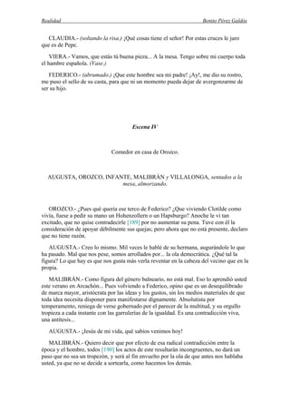 Realidad Benito Pérez Galdós
CLAUDIA.- (soltando la risa.) ¡Qué cosas tiene el señor! Por estas cruces le juro
que es de Pepe.
VIERA.- Vamos, que estás tú buena pieza... A la mesa. Tengo sobre mi cuerpo toda
el hambre española. (Vase.)
FEDERICO.- (abrumado.) ¡Que este hombre sea mi padre! ¡Ay!, me dio su rostro,
me puso el sello de su casta, para que ni un momento pueda dejar de avergonzarme de
ser su hijo.
Escena IV
Comedor en casa de Orozco.
AUGUSTA, OROZCO, INFANTE, MALIBRÁN y VILLALONGA, sentados a la
mesa, almorzando.
OROZCO.- ¿Pues qué quería ese terco de Federico? ¿Que viviendo Clotilde como
vivía, fuese a pedir su mano un Hohenzollern o un Hapsburgo? Anoche le vi tan
excitado, que no quise contradecirle [189] por no aumentar su pena. Tuve con él la
consideración de apoyar débilmente sus quejas; pero ahora que no está presente, declaro
que no tiene razón.
AUGUSTA.- Creo lo mismo. Mil veces le hablé de su hermana, augurándole lo que
ha pasado. Mal que nos pese, somos arrollados por... la ola democrática. ¿Qué tal la
figura? Lo que hay es que nos gusta más verla reventar en la cabeza del vecino que en la
propia.
MALIBRÁN.- Como figura del género balneario, no está mal. Eso lo aprendió usted
este verano en Arcachón... Pues volviendo a Federico, opino que es un desequilibrado
de marca mayor, aristócrata por las ideas y los gustos, sin los medios materiales de que
toda idea necesita disponer para manifestarse dignamente. Absolutista por
temperamento, reniega de verse gobernado por el parecer de la multitud, y su orgullo
tropieza a cada instante con las garrulerías de la igualdad. Es una contradicción viva,
una antítesis...
AUGUSTA.- ¡Jesús de mi vida, qué sabios venimos hoy!
MALIBRÁN.- Quiero decir que por efecto de esa radical contradicción entre la
época y el hombre, todos [190] los actos de este resultarán incongruentes, no dará un
paso que no sea un tropezón, y será al fin envuelto por la ola de que antes nos hablaba
usted, ya que no se decide a sortearla, como hacemos los demás.
 