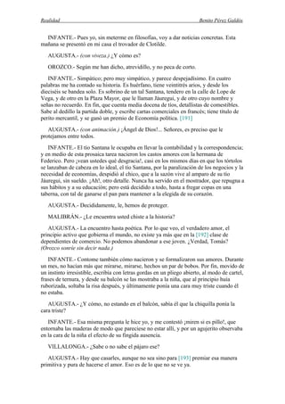 Realidad Benito Pérez Galdós
INFANTE.- Pues yo, sin meterme en filosofías, voy a dar noticias concretas. Esta
mañana se presentó en mi casa el trovador de Clotilde.
AUGUSTA.- (con viveza.) ¿Y cómo es?
OROZCO.- Según me han dicho, atrevidillo, y no peca de corto.
INFANTE.- Simpático; pero muy simpático, y parece despejadísimo. En cuatro
palabras me ha contado su historia. Es huérfano, tiene veintitrés arios, y desde los
dieciséis se bandea solo. Es sobrino de un tal Santana, tendero en la calle de Lope de
Vega, y de otro en la Plaza Mayor, que le llaman Jáuregui, y de otro cuyo nombre y
señas no recuerdo. En fin, que cuenta media docena de tíos, detallistas de comestibles.
Sabe al dedillo la partida doble, y escribe cartas comerciales en francés; tiene título de
perito mercantil, y se ganó un premio de Economía política. [191]
AUGUSTA.- (con animación.) ¡Ángel de Dios!... Señores, es preciso que le
protejamos entre todos.
INFANTE.- El tío Santana le ocupaba en llevar la contabilidad y la correspondencia;
y en medio de esta prosaica tarea nacieron los castos amores con la hermana de
Federico. Pero ¡vean ustedes qué desgracia!, casi en los mismos días en que los tórtolos
se lanzaban de cabeza en lo ideal, el tío Santana, por la paralización de los negocios y la
necesidad de economías, despidió al chico, que a la sazón vive al amparo de su tío
Jáuregui, sin sueldo. ¡Ah!, otro detalle. Nunca ha servido en el mostrador, que repugna a
sus hábitos y a su educación; pero está decidido a todo, hasta a fregar copas en una
taberna, con tal de ganarse el pan para mantener a la elegida de su corazón.
AUGUSTA.- Decididamente, le, hemos de proteger.
MALIBRÁN.- ¿Le encuentra usted chiste a la historia?
AUGUSTA.- La encuentro hasta poética. Por lo que veo, el verdadero amor, el
principio activo que gobierna el mundo, no existe ya más que en la [192] clase de
dependientes de comercio. No podemos abandonar a ese joven. ¿Verdad, Tomás?
(Orozco sonríe sin decir nada.)
INFANTE.- Contome también cómo nacieron y se formalizaron sus amores. Durante
un mes, no hacían más que mirarse, mirarse, hechos un par de bobos. Por fin, movido de
un instinto irresistible, escribía con letras gordas en un pliego abierto, al modo de cartel,
frases de ternura, y desde su balcón se las mostraba a la niña, que al principio huía
ruborizada, soltaba la risa después, y últimamente ponía una cara muy triste cuando él
no estaba.
AUGUSTA.- ¿Y cómo, no estando en el balcón, sabía él que la chiquilla ponía la
cara triste?
INFANTE.- Esa misma pregunta le hice yo, y me contestó ¡miren si es pillo!, que
entornaba las maderas de modo que pareciese no estar allí, y por un agujerito observaba
en la cara de la niña el efecto de su fingida ausencia.
VILLALONGA.- ¿Sabe o no sabe el pájaro ese?
AUGUSTA.- Hay que casarles, aunque no sea sino para [193] premiar esa manera
primitiva y pura de hacerse el amor. Eso es de lo que no se ve ya.
 