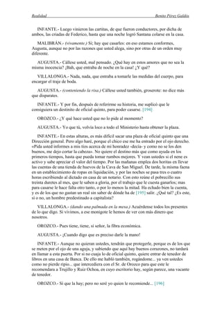 Realidad Benito Pérez Galdós
INFANTE.- Luego vinieron las cartitas, de que fueron conductores, por dicha de
ambos, las criadas de Federico, hasta que una noche logró Santana colarse en la casa.
MALIBRÁN.- (vivamente.) Sí; hay que casarles: en eso estamos conformes,
Augusta, aunque no por las razones que usted alega, sino por otras de un orden muy
diferente.
AUGUSTA.- Cállese usted, mal pensado. ¿Qué hay en estos amores que no sea la
misma inocencia? ¡Bah, que entraba de noche en la casa! ¿Y qué?
VILLALONGA.- Nada, nada, que entraba a tomarle las medidas del cuerpo, para
encargar el traje de boda.
AUGUSTA.- (conteniendo la risa.) Cállese usted también, groserote: no dice más
que disparates.
INFANTE.- Y por fin, después de referirme su historia, me suplicó que le
consiguiera un destinito de oficial quinto, para poder casarse. [194]
OROZCO.- ¿Y qué hace usted que no lo pide al momento?
AUGUSTA.- Yo que tú, volvía loco a todo el Ministerio hasta obtener la plaza.
INFANTE.- En estas alturas, es más difícil sacar una plaza de oficial quinto que una
Dirección general. Pero algo haré, porque el chico ese me ha entrado por el ojo derecho.
«Pida usted informes a mis tíos acerca de mi honradez -decía- y como no se los den
buenos, me dejo cortar la cabeza». No quiere el destino más que como ayuda en los
primeros tiempos, hasta que pueda tomar rumbos mejores. Y vean ustedes si el nene es
activo y sabe apreciar el valor del tiempo. Por las mañanas emplea dos horitas en llevar
las cuentas de una tienda de huevos de la Cava de San Miguel. De tarde, la misma faena
en un establecimiento de ropas en liquidación, y por las noches se pasa tres o cuatro
horas escribiendo al dictado en casa de un notario. Con esto reúne el pobrecillo sus
treinta duretes al mes, que le saben a gloria, por el trabajo que le cuesta ganarlos; mas
para casarse le hace falta otro tanto, o por lo menos la mitad. Ha echado bien la cuenta,
y es de los que no gastan un real sin saber de dónde ha de [195] salir. ¿Qué tal? ¿Es este,
sí o no, un hombre predestinado a capitalista?
VILLALONGA.- (dando una palmada en la mesa.) Acuérdense todos los presentes
de lo que digo. Si vivimos, a ese monigote le hemos de ver con más dinero que
nosotros.
OROZCO.- Pues tiene, tiene, sí señor, la fibra económica.
AUGUSTA.- ¡Cuando digo que es preciso darle la mano!
INFANTE.- Aunque no quieran ustedes, tendrán que protegerle, porque es de los que
se meten por el ojo de una aguja, y sabiendo que aquí hay buenos corazones, no tardará
en llamar a esta puerta. Por si no cuaja lo de oficial quinto, quiere entrar de tenedor de
libros en una casa de Banca. De ello me habló también, rogándome... ya ven ustedes
como no pierde ripio... que intercediera con el Sr. de Orozco para que este le
recomendara a Trujillo y Ruiz Ochoa, en cuyo escritorio hay, según parece, una vacante
de tenedor.
OROZCO.- Sí que la hay; pero no seré yo quien le recomiende... [196]
 