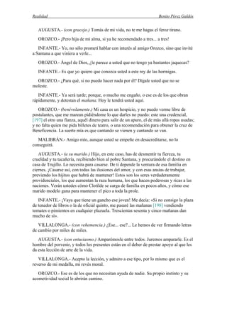 Realidad Benito Pérez Galdós
AUGUSTA.- (con gracejo.) Tomás de mi vida, no te me hagas el feroz tirano.
OROZCO.- ¡Pero hija de mi alma, si ya he recomendado a tres... a tres!
INFANTE.- Yo, no sólo prometí hablar con interés al amigo Orozco, sino que invité
a Santana a que viniera a verle...
OROZCO.- Ángel de Dios, ¿le parece a usted que no tengo ya bastantes jaquecas?
INFANTE.- Es que yo quiero que conozca usted a este rey de las hormigas.
OROZCO.- ¿Para qué, si no puedo hacer nada por él? Dígale usted que no se
moleste.
INFANTE.- Ya será tarde; porque, o mucho me engaño, o ese es de los que obran
rápidamente, y detestan el mañana. Hoy le tendrá usted aquí.
OROZCO.- (benévolamente.) Mi casa es un hospicio, y no puedo verme libre de
postulantes, que me marean pidiéndome lo que darles no puedo: este una credencial,
[197] el otro una fianza, aquél dinero para salir de un apuro, el de más allá ropas usadas;
y no falta quien me pida billetes de teatro, o una recomendación para obtener la cruz de
Beneficencia. La suerte mía es que cantando se vienen y cantando se van.
MALIBRÁN.- Amigo mío, aunque usted se empeñe en desacreditarse, no lo
conseguirá.
AUGUSTA.- (a su marido.) Hijo, en este caso, has de desmentir tu fiereza, tu
crueldad y tu tacañería, recibiendo bien al pobre Santana, y procurándole el destino en
casa de Trujillo. Lo necesita para casarse. De ti depende la ventura de esa familia en
ciernes. ¡Casarse así, con todas las ilusiones del amor, y con esas ansias de trabajar,
previendo los hijitos que habrá de mantener! Estos son los seres verdaderamente
providenciales, los que aumentan la raza humana, los que hacen poderosas y ricas a las
naciones. Verán ustedes cómo Clotilde se carga de familia en pocos años, y cómo ese
marido modelo gana para mantener el pico a toda la prole.
INFANTE.- ¡Vaya que tiene un gancho ese joven! Me decía: «Si no consigo la plaza
de tenedor de libros o la de oficial quinto, me pasaré las mañanas [198] vendiendo
tomates o pimientos en cualquier plazuela. Trescientas sesenta y cinco mañanas dan
mucho de sí».
VILLALONGA.- (con vehemencia.) ¿Ese... ese?... Le hemos de ver firmando letras
de cambio por miles de miles.
AUGUSTA.- (con entusiasmo.) Amparémosle entre todos. Juremos ampararle. Es el
hombre del porvenir, y todos los presentes están en el deber de prestar apoyo al que les
da esta lección de arte de la vida.
VILLALONGA.- Acepto la lección, y admiro a ese tipo, por lo mismo que es el
reverso de mi medalla, mi revés moral.
OROZCO.- Ese es de los que no necesitan ayuda de nadie. Su propio instinto y su
acometividad social le abrirán camino.
 
